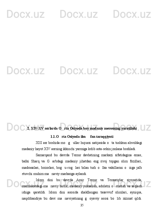 2.  XIV-XV  asrlarda  O rta  O siyoda   boy madaniy   merosning   yaratilishi
1 .1.O rta Osiyoda ilm   fan taraqqiyoti	
 
XIII asr boshida mo g ullar hujumi natijasida o ta tushkun ahvoldagi	
  
madaniy hayot XIV asrning ikkinchi yarmiga kelib asta-sekin jonlana boshladi.
Samarqand   bu   davrda   Temur   davlatining   markazi   sifatidagina   emas,
balki   Sharq   va   G arbdagi   madaniy   jihatdan   eng   rivoj   topgan   olim   fozillari,	

madrasalari,   bozorlari,   bog u-rog lari   bilan   turli   o lka   vakillarini   o ziga   jalb	
   
etuvchi muhim ma naviy markazga aylandi.	

Islom   dini   bu   davrda   Amir   Temur   va   Temuriylar   siyosatida,
mamlakatdagi ma naviy birlik, madaniy yuksalish, adolatni o rnatish va saqlash
 
ishiga   qaratildi.   Islom   dini   asosida   shakllangan   tasavvuf   olimlari,   ayniqsa,
naqshbandiya   bu   davr   ma naviyatining   g oyaviy   asosi   bo lib   xizmat   qildi.	
  
35 