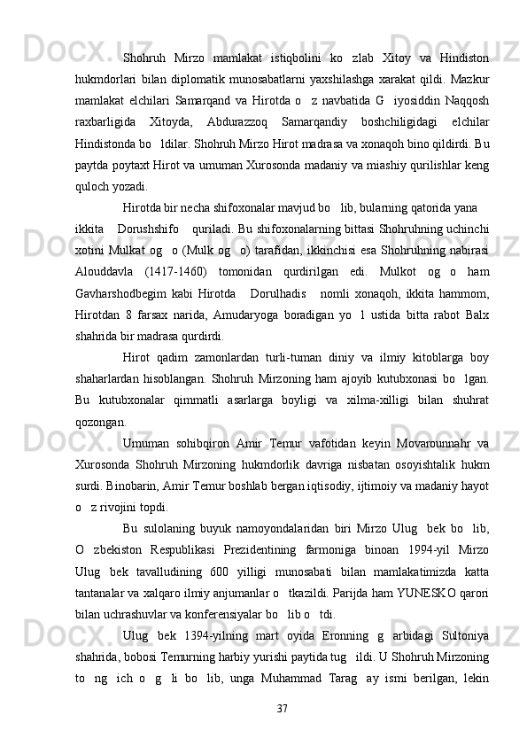 Shohruh   Mirzo   mamlakat   istiqbolini   ko zlab   Xitoy   va   Hindiston
hukmdorlari   bilan   diplomatik   munosabatlarni   yaxshilashga   xarakat   qildi.   Mazkur
mamlakat   elchilari   Samarqand   va   Hirotda   o z   navbatida   G iyosiddin   Naqqosh	
 
raxbarligida   Xitoyda,   Abdurazzoq   Samarqandiy   boshchiligidagi   elchilar
Hindistonda bo ldilar. Shohruh Mirzo Hirot madrasa va 	
 x onaqoh bino qildirdi. Bu
paytda poytaxt Hirot va umuman Xurosonda madaniy va miashiy qurilishlar keng
quloch yozadi. 
Hirotda bir necha shifoxonalar mavjud bo lib, bularning qatorida yana	

ikkita  Dorushshifo  quriladi. Bu shifoxonalarning bittasi Shohruhning uchinchi	
 
xotini   Mulkat   og o   (Mulk   og o)   tarafidan,   ikkinchisi   esa   Shohruhning   nabirasi	
 
Alouddavla   (1417-1460)   tomonidan   qurdirilgan   edi.   Mulkot   og o   ham	

Gavharshodbegim   kabi   Hirotda   Dorulhadis   nomli   xonaqoh,   ikkita   hammom,	
 
Hirotdan   8   farsax   narida,   Amudaryoga   boradigan   yo l   ustida   bitta   rabot   Balx	

shahrida bir madrasa qurdirdi.
Hirot   qadim   zamonlardan   turli-tuman   diniy   va   ilmiy   kitoblarga   boy
shaharlardan   hisoblangan.   Shohruh   Mirzoning   ham   ajoyib   kutubxonasi   bo lgan.	

Bu   kutubxonalar   qimmatli   asarlarga   boyligi   va   xilma-xilligi   bilan   shuhrat
qozongan.
Umuman   sohibqiron   Amir   Temur   vafotidan   keyin   Movarounnahr   va
Xurosonda   Shohruh   Mirzoning   hukmdorlik   davriga   nisbatan   osoyishtalik   hukm
surdi. Binobarin, Amir Temur boshlab bergan iqtisodiy, ijtimoiy va madaniy hayot
o z rivojini topdi.	

Bu   sulolaning   buyuk   namoyondalaridan   biri   Mirzo   Ulug bek   bo lib,	
 
O zbekiston   Respublikasi   Prezidentining   farmoniga   binoan   1994-yil   Mirzo	

Ulug bek   tavalludining   600   yilligi   munosabati   bilan   mamlakatimizda   katta	

tantanalar va xalqaro ilmiy anjumanlar o tkazildi. Parijda ham YUNESKO qarori	

bilan uchrashuvlar va konferensiyalar bo lib o tdi.
 
Ulug bek   1394-yilning   mart   oyida   Eronning   g arbidagi   Sultoniya	
 
shahrida, bobosi Temurning harbiy yurishi paytida tug ildi. U Shohruh Mirzoning	

to ng ich   o g li   bo lib,   unga   Muhammad   Tarag ay   ismi   berilgan,   lekin	
     
37 