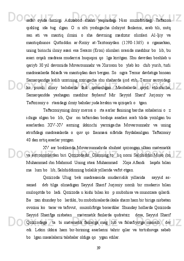 safar   oyida   hozirgi   Ashxabod   shahri   yaqinidagi   Niso   muzofotidagi   Taftazon
qishlog ida   tug ilgan.   O n   olti   yoshigacha   ilohiyot   fanlarini,   arab   tili,   nutq  
san ati   va   mantiq   ilmini   o sha   davrning   mashxur   olimlari   Al-Ijiy   va	
 
mantiqshunos   Qutbiddin   ar-Roziy   at-Taxtoniydan   (1290-1365)   o rganarkan,	

uning birinchi  ilmiy asari  esa  Seraxs (Eron)  olimlari  orasida  mashhur  bo lib, bu	

asari   orqali   madrasa   mudarrisi   huquqini   qo lga   kiritgan.   Shu   davrdan   boshlab   u	

qariyb 30 yil  davomida Movarounnahr  va Xuroson bo ylab ko chib yurib, turli	
 
madrasalarda falsafa va mantiqdan dars bergan. So ngra Temur davlatiga binoan	

Samarqandga kelib umrining oxirigacha shu shaharda ijod etib, Temur saroyidagi
ko psonli   ilmiy   bahslarda   faol   qatnashgan.   Manbalarda   qayd   etilishicha,	

Samarqandda   yashagan   mashhur   faylasuf   Mir   Sayyid   Sharif   Jurjoniy   va
Taftozoniy o rtasidagi ilmiy bahslar juda keskin va qiziqarli o tgan.	
 
Taftazoniyning ilmiy merosi o rta asrlar fanining barcha sohalarini o z	
 
ichiga   olgan   bo lib,   Qur on   tafsiridan   boshqa   asarlari   arab   tilida   yozilgan   bu	
 
asarlardan   XIV-XV   asrning   ikkinchi   yarmigacha   Movarounnahr   va   uning
atrofidagi   madrasalarda   o quv   qo llanmasi   sifatida   foydalanilgan.   Taftazoniy	
 
40 dan ortiq asarlar yozgan. 
XV   asr   boshlarida   Movarounnahrda   shuhrat   qozongan   ulkan   matematik
va  astronomlardan   biri   Qozizodadir.  Olimning   to liq   nomi   Salohiddin  Muso   ibn	

Muhammad   ibn   Mahmud.   Uning   otasi   Muhammad   Xoja   Afandi   laqabi   bilan	
 
ma lum bo lib, Salohiddinning bolalik yillarida vafot etgan. 	
 
Qozizoda   Ulug bek   madrasasida   mudarrislik   yillarida   sayyid   as-	
 
sanad   deb   tilga   olinadigan   Sayyid   Sharif   Jurjoniy   nomli   bir   mudarris   bilan	

muloqotda bo ladi. Qozizoda u kishi  bilan ko p mubohisa va munozara qilardi.	
 
Ba zan shunday bo lardiki, bu mubohisalarda ikala shaxs ham bir biriga nisbatan	
 
ovozini ko tarar va tafovut,   muxolifotga borardilar. Shunday hollarda Qozizoda	

Sayyid   Sharifga   nisbatan   matematik   fanlarda   qudratsiz   desa,   Sayyid   Sharif	
 
Qozizodaga   ta bi   matematik   fanlarga   mag lub   va   falsafiyotga   mansub   der	
   
edi.   Lekin   ikkisi   ham   bir-birining   asarlarini   tahrir   qilar   va   tortishuvga   sabab
bo lgan masalalarni talabalar oldiga qo ygan edilar.	
 
39 