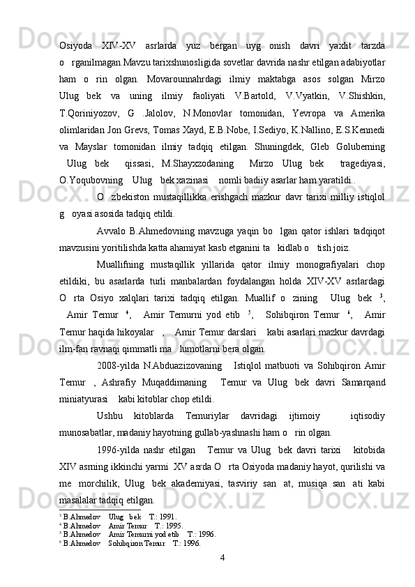 Osiyoda   XIV-XV   asrlarda   yuz   bergan   uyg onish   davri   yaxlit   tarzda
o rganilmagan.Mavzu tarixshunosligida sovetlar davrida nashr etilgan adabiyotlar	

ham   o rin   olgan.   Movarounnahrdagi   ilmiy   maktabga   asos   solgan   Mirzo	

Ulug bek   va   uning   ilmiy   faoliyati   V.Bartold,   V.Vyatkin,   V.Shishkin,	

T.Qoriniyozov,   G .Jalolov,   N.Monovlar   tomonidan,   Yevropa   va   Amerika	

olimlaridan Jon Grevs, Tomas Xayd, E.B.Nobe, I.Sediyo, K.Nallino, E.S.Kennedi
va   Mayslar   tomonidan   ilmiy   tadqiq   etilgan.   Shuningdek,   Gleb   Goluberning
Ulug bek   qissasi,   M.Shayxzodaning   Mirzo   Ulug bek   tragediyasi,	
     
O.Yoqubovning  Ulug bek xazinasi  nomli badiiy asarlar ham yaratildi..	
  
O zbekiston   mustaqillikka   erishgach   mazkur   davr   tarixi   milliy   istiqlol	

g oyasi asosida tadqiq etildi.	

Avvalo   B.Ahmedovning   mavzuga   yaqin   bo lgan   qator   ishlari   tadqiqot	

mavzusini yoritilishda katta ahamiyat kasb etganini ta kidlab o tish joiz. 
 
Muallifning   mustaqillik   yillarida   qator   ilmiy   monografiyalari   chop
etildiki,   bu   asarlarda   turli   manbalardan   foydalangan   holda   XIV-XV   asrlardagi
O rta   Osiyo   xalqlari   tarixi   tadqiq   etilgan.   Muallif   o zining   Ulug bek	
     3
,
Amir   Temur	
  4
,   Amir   Temurni   yod   etib	  5
,   Sohibqiron   Temur	  6
,   Amir	
Temur haqida hikoyalar ,  Amir Temur darslari  kabi asarlari mazkur davrdagi	
  
ilm-fan ravnaqi qimmatli ma lumotlarni bera olgan. 	

2008-yilda   N.Abduazizovaning   Istiqlol   matbuoti   va   Sohibqiron   Amir	

Temur ,   Ashrafiy   Muqaddimaning   Temur   va   Ulug bek   davri   Samarqand	
  
miniatyurasi  kabi kitoblar chop etildi.	

Ushbu   kitoblarda   Temuriylar   davridagi   ijtimoiy     iqtisodiy	

munosabatlar, madaniy hayotning gullab-yashnashi ham o rin olgan.	

1996-yilda   nashr   etilgan   Temur   va   Ulug bek   davri   tarixi   kitobida	
  
XIV asrning ikkinchi yarmi  XV asrda O rta Osiyoda madaniy hayot, qurilishi va	

me morchilik,   Ulug bek   akademiyasi,   tasviriy   san at,   musiqa   san ati   kabi	
   
masalalar tadqiq etilgan.
3
  B.Ahmedov  Ulug bek  T.: 1991.	
  
4
  B.Ahmedov  Amir Temur  T.: 1995.
 
5
  B.Ahmedov  Amir Temurni yod etib  T.: 1996.
 
6
  B.Ahmedov  Sohibqiron Temur  T.: 1996.
 
4 