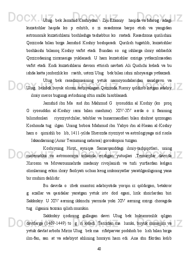 Ulug bek Jamshid Koshiydan  Ziji Elxoniy  haqida va Marog adagi   
kuzatishlar   haqida   ko p   eshitib,   o zi   rasadxona   barpo   etish   va   yangidan	
 
astronomik kuzatishlarni  boshlashga   tashabbus   ko rsatadi.  Rasadxona  qurilishini	

Qozizoda   bilan   birga   Jamshid   Koshiy   boshqaradi.   Qurilish   tugatilib,   kuzatishlar
boshlaishi   bilanoq   Koshiy   vafot   etadi.   Bundan   so ng   ishlarga   ilmiy   rahbarlik	

Qozizodaning   zimmasiga   yuklanadi.   U   ham   kuzatishlar   oxiriga   yetkazilmasdan
vafot   etadi.   Endi   kuzatishlarni   davom   ettirish   navbati   Ali   Qushchi   keladi   va   bu
ishda katta jonbozlik ko rsatib, ustozi Ulug bek bilan ishni nihoyasiga yetkazadi.	
 
Ulug bek   rasadxonasining   yetuk   namoyondalaridan   sanalgavn   va	

Ulug bekdek buyuk olimni tarbiyalagan Qozizoda Rumiy qoldirib ketgan adabiy	

 ilmiy meros bugungi avlodning oltin mulki hisoblanadi. 	

Jamshid   ibn   Ma sud   ibn   Mahmud   G iyosuddin   al   Koshiy   (ko proq	
  
G iyosuddin   al-Koshiy   ismi   bilan   mashxur).   XIV-XV   asrda   o z   fanining	
 
bilimdonlari    riyoziyotchilar,  tabiblar   va  hunarmandlari   bilan   shuhrat   qozongan	

Koshonda   tug ilgan.   Uning   bobosi   Mahmud   ibn   Yahyo   ibn   al-Hasan   al-Koshiy

ham o qimishli bo lib, 1411-yilda Sherozda riyoziyot va astrologiyaga oid risola	
 
 Iskandarning (Amir Temurning nabirasi) goroskopini tuzgan.	

Koshiyning   Hirot,   ayniqsa   Samarqanddagi   ilmiy-tadqiqotlari,   uning
matematika   va   astronomiya   sohasida   erishgan   yutuqlari   ,Temuriylar   davrida
Xuroson   va   Movarounnahrda   madaniy   rivojlanish   va   turli   yurtlardan   kelgan
olimlarning erkin ilmiy faoliyati  uchun keng imkoniyatlar yaratilganligining yana
bir muhim dalilidir.
Bu   davrda   o zbek   mumtoz   adabiyotida   yorqin   iz   qoldirgan,   betakror	

g azallar   va   qasidalar   yaratgan   yetuk   iste dod   egasi,   lirik   shoirlardan   biri	
 
Sakkokiy.   U   XIV   asrning   ikkinchi   yarmida   yoki   XIV   asrning   oxirgi   choragida
tug ilganini taxmin qilish mumkin.	

Sakkokiy   ijodining   gullagan   davri   Ulug bek   hukumronlik   qilgan	

davrlarga   (1409-1449)   to g ri   keladi.   Tarixdan   ma lumki,   buyuk   munajjim   va	
  
yetuk davlat arbobi Mirzo Ulug bek ma rifatparvar podshoh bo lish bilan birga	
  
ilm-fan,   san at   va   adabiyot   ahlining   homiysi   ham   edi.   Ana   shu   fikrdan   kelib	

40 