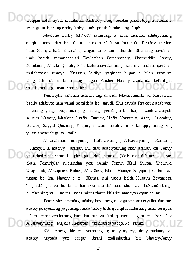 chiqqan  xolda  aytish   mumkinki,  Sakkokiy  Ulug bekdan   panoh  topgan  allomalar
sirasiga kirib, uning ijodiy faoliyati odil podshoh bilan bog liqdir.	

Mavlono   Lutfiy   XIV-XV   asrlardagi   o zbek   mumtoz   adabiyotining	

atoqli   namoyondasi   bo lib,   o zining   o zbek   va   fors-tojik   tillaridagi   asarlari	
  
bilan   Sharqda   katta   shuhrat   qozongan   so z   san atkoridir.   Shoirning   hayoti   va	
 
ijodi   haqida   zamondoshlari   Davlatshoh   Samarqandiy,   Shamsiddin   Somiy,
Xondamir,   Abulla   Qobuliy   kabi   tazkiranavislarining   asarlarida   muhim   qayd   va
mulohazalar   uchraydi.   Xususan,   Lutfiyni   yaqindan   bilgan,   u   bilan   ustoz   va
shogirdlik   rutbasi   bilan   bog langan   Alisher   Navoiy   asarlarida   keltirilgan	

ma lumotlar g oyat qimmatlidir.	
 
Temuriylar   saltanati   hukmronligi   davrida   Movarounnahr   va   Xurosonda
badiiy   adabiyot   ham   yangi   bosqichda   ko tarildi.   Shu   davrda   fors-tojik   adabiyoti	

o zining   yangi   rivojlanish   pog onasiga   yerishgan   bo lsa,   o zbek   adabiyoti	
   
Alisher   Navoiy,   Mavlono   Lutfiy,   Durbek,   Hofiz   Xorazmiy,   Atoiy,   Sakkokiy,
Gadoiy,   Sayyid   Qosimiy,   Yaqiniy   ijodlari   misolida   o z   taraqqiyotining   eng	

yuksak bosqichiga ko tarildi.	

Abdurahmon   Jomiyning   Haft   avrang ,   A.Navoiyning   Xamsa ,	
   
Hazoyin   ul   maoniy   asarlari   shu   davr   adabiyotining   shoh   asarlari   edi.   Jomiy	
 
yetti   dostondan   iborat   to plamiga   Haft   avrang   (Yetti   taxt)   deb   nom   qo yar	
   
ekan,   Temuriylar   sulolasidan   yetti   (Amir   Temur,   Xalil   Sulton,   Shohrux,
Ulug bek,   Abulqosim   Bobur,   Abu   Said,   Mirzo   Husayn   Boyqaro)   ni   ko zda	
 
tutgan   bo lsa,   Navoiy   o z   Xamsa sini   yaxlit   holda   Husayn   Boyqaroga	
   
bag ishlagan   va   bu   bilan   har   ikki   muallif   ham   shu   davr   hukumdorlariga	

o zlarining ma lum ma noda minnatdorchiliklarini namoyon etgan edilar.	
  
Temuriylar davridagi adabiy hayotning o ziga xos xususiyatlaridan biri	

adabiy jarayonning yagonaligi, unda turkiy tilda ijod qiluvchilarning ham, forsiyda
qalam   tebratuvchilarning   ham   barobar   va   faol   qatnasha   olgani   edi.   Buni   biz
A.Navoiynitng  Majolis un-nafois  tazkirasida yaqqol ko ramiz.	
  
XV   asrning   ikkinchi   yarmidagi   ijtimoiy-siyosiy,   ilmiy-madaniy   va
adabiy   hayotda   yuz   bergan   ibratli   xodisalardan   biri   Navoiy-Jomiy
41 