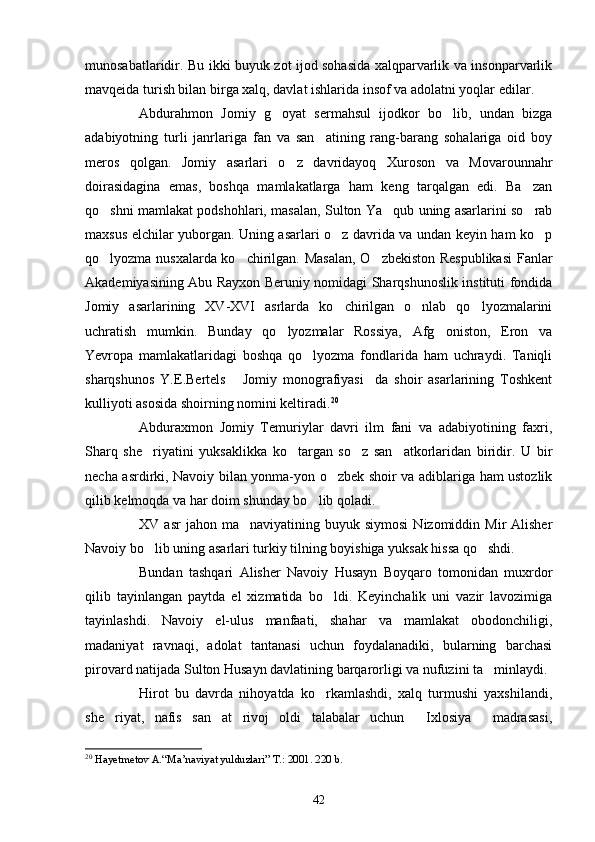 munosabatlaridir. Bu ikki buyuk zot ijod sohasida xalqparvarlik va insonparvarlik
mavqeida turish bilan birga xalq, davlat ishlarida insof va adolatni yoqlar edilar.
Abdurahmon   Jomiy   g oyat   sermahsul   ijodkor   bo lib,   undan   bizga 
adabiyotning   turli   janrlariga   fan   va   san atining   rang-barang   sohalariga   oid   boy	

meros   qolgan.   Jomiy   asarlari   o z   davridayoq   Xuroson   va   Movarounnahr	

doirasidagina   emas,   boshqa   mamlakatlarga   ham   keng   tarqalgan   edi.   Ba zan	

qo shni mamlakat podshohlari, masalan, Sulton Ya qub uning asarlarini so rab	
  
maxsus elchilar yuborgan. Uning asarlari o z davrida va undan keyin ham ko p	
 
qo lyozma nusxalarda ko chirilgan. Masalan,  O zbekiston Respublikasi  Fanlar	
  
Akademiyasining Abu Rayxon Beruniy nomidagi Sharqshunoslik instituti fondida
Jomiy   asarlarining   XV-XVI   asrlarda   ko chirilgan   o nlab   qo lyozmalarini	
  
uchratish   mumkin.   Bunday   qo lyozmalar   Rossiya,   Afg oniston,   Eron   va	
 
Yevropa   mamlakatlaridagi   boshqa   qo lyozma   fondlarida   ham   uchraydi.   Taniqli	

sharqshunos   Y.E.Bertels   Jomiy   monografiyasi da   shoir   asarlarining   Toshkent	
 
kulliyoti asosida shoirning nomini keltiradi. 20
Abduraxmon   Jomiy   Temuriylar   davri   ilm   fani   va   adabiyotining   faxri,
Sharq   she riyatini   yuksaklikka   ko targan   so z   san atkorlaridan   biridir.   U   bir	
   
necha asrdirki, Navoiy bilan yonma-yon o zbek shoir va adiblariga ham ustozlik	

qilib kelmoqda va har doim shunday bo lib qoladi.	

XV  asr  jahon  ma naviyatining  buyuk  siymosi  Nizomiddin  Mir  Alisher	

Navoiy bo lib uning asarlari turkiy tilning boyishiga yuksak hissa qo shdi.	
 
Bundan   tashqari   Alisher   Navoiy   Husayn   Boyqaro   tomonidan   muxrdor
qilib   tayinlangan   paytda   el   xizmatida   bo ldi.   Keyinchalik   uni   vazir   lavozimiga	

tayinlashdi.   Navoiy   el-ulus   manfaati,   shahar   va   mamlakat   obodonchiligi,
madaniyat   ravnaqi,   adolat   tantanasi   uchun   foydalanadiki,   bularning   barchasi
pirovard natijada Sulton Husayn davlatining barqarorligi va nufuzini ta minlaydi.	

Hirot   bu   davrda   nihoyatda   ko rkamlashdi,   xalq   turmushi   yaxshilandi,	

she riyat,   nafis   san at   rivoj   oldi   talabalar   uchun   Ixlosiya   madrasasi,	
   
20
  Hayetmetov A.“Ma’naviyat yulduzlari” T.: 2001. 220 b. 
42 