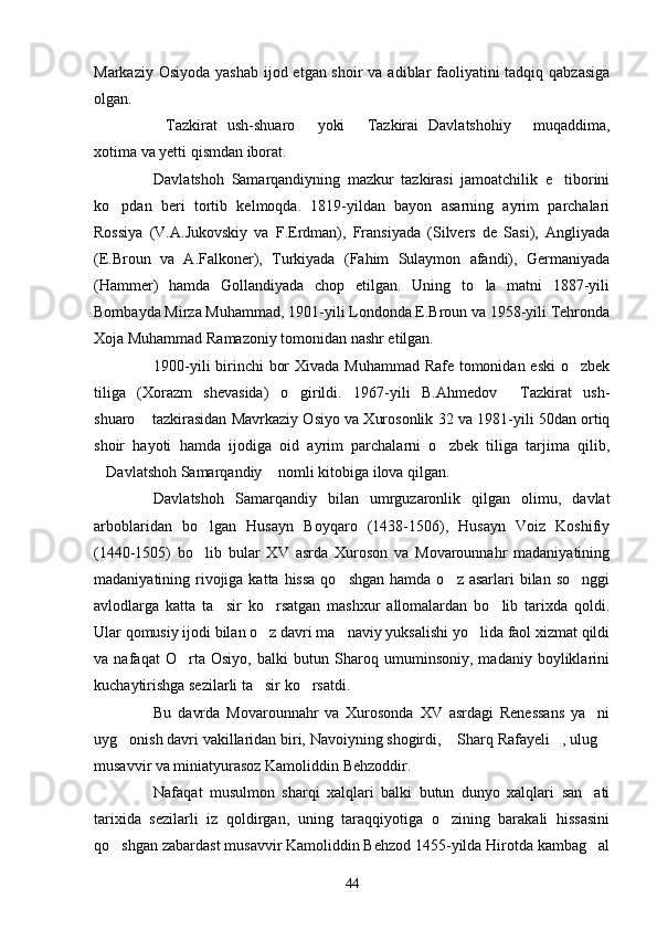 Markaziy Osiyoda yashab ijod etgan shoir  va adiblar  faoliyatini  tadqiq qabzasiga
olgan.
Tazkirat   ush-shuaro   yoki   Tazkirai   Davlatshohiy   muqaddima,   
xotima va yetti qismdan iborat.
Davlatshoh   Samarqandiyning   mazkur   tazkirasi   jamoatchilik   e tiborini	

ko pdan   beri   tortib   kelmoqda.   1819-yildan   bayon   asarning   ayrim   parchalari	

Rossiya   (V.A.Jukovskiy   va   F.Erdman),   Fransiyada   (Silvers   de   Sasi),   Angliyada
(E.Broun   va   A.Falkoner),   Turkiyada   (Fahim   Sulaymon   afandi),   Germaniyada
(Hammer)   hamda   Gollandiyada   chop   etilgan.   Uning   to la   matni   1887-yili	

Bombayda Mirza Muhammad, 1901-yili Londonda E.Broun va 1958-yili Tehronda
Xoja Muhammad Ramazoniy tomonidan nashr etilgan.
1900-yili  birinchi bor  Xivada Muhammad Rafe tomonidan eski  o zbek	

tiliga   (Xorazm   shevasida)   o girildi.   1967-yili   B.Ahmedov   Tazkirat   ush-	
 
shuaro  tazkirasidan Mavrkaziy Osiyo va Xurosonlik 32 va 1981-yili 50dan ortiq	

shoir   hayoti   hamda   ijodiga   oid   ayrim   parchalarni   o zbek   tiliga   tarjima   qilib,	

Davlatshoh Samarqandiy  nomli kitobiga ilova qilgan.	
 
Davlatshoh   Samarqandiy   bilan   umrguzaronlik   qilgan   olimu,   davlat
arboblaridan   bo lgan   Husayn   Boyqaro   (1438-1506),   Husayn   Voiz   Koshifiy	

(1440-1505)   bo lib   bular   XV   asrda   Xuroson   va   Movarounnahr   madaniyatining

madaniyatining rivojiga katta  hissa  qo shgan hamda  o z asarlari  bilan so nggi	
  
avlodlarga   katta   ta sir   ko rsatgan   mashxur   allomalardan   bo lib   tarixda   qoldi.	
  
Ular qomusiy ijodi bilan o z davri ma naviy yuksalishi yo lida faol xizmat qildi	
  
va   nafaqat   O rta   Osiyo,   balki   butun   Sharoq   umuminsoniy,   madaniy   boyliklarini	

kuchaytirishga sezilarli ta sir ko rsatdi.	
 
Bu   davrda   Movarounnahr   va   Xurosonda   XV   asrdagi   Renessans   ya ni	

uyg onish davri vakillaridan biri, Navoiyning shogirdi,  Sharq Rafayeli , ulug	
   
musavvir va miniatyurasoz Kamoliddin Behzoddir.
Nafaqat   musulmon   sharqi   xalqlari   balki   butun   dunyo   xalqlari   san ati	

tarixida   sezilarli   iz   qoldirgan,   uning   taraqqiyotiga   o zining   barakali   hissasini	

qo shgan zabardast musavvir Kamoliddin Behzod 1455-yilda Hirotda kambag al	
 
44 