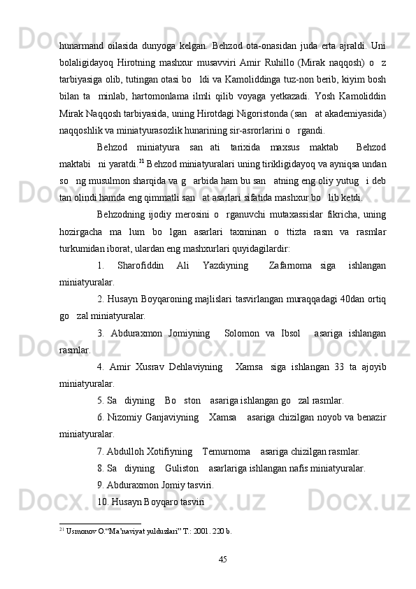 hunarmand   oilasida   dunyoga   kelgan.   Behzod   ota-onasidan   juda   erta   ajraldi.   Uni
bolaligidayoq   Hirotning   mashxur   musavviri   Amir   Ruhillo   (Mirak   naqqosh)   o z
tarbiyasiga olib, tutingan otasi bo ldi va Kamoliddinga tuz-non berib, kiyim bosh	

bilan   ta minlab,   hartomonlama   ilmli   qilib   voyaga   yetkazadi.   Yosh   Kamoliddin	

Mirak Naqqosh tarbiyasida, uning Hirotdagi Nigoristonda (san at akademiyasida)	

naqqoshlik va miniatyurasozlik hunarining sir-asrorlarini o rgandi.	

Behzod   miniatyura   san ati   tarixida   maxsus   maktab   Behzod	
 
maktabi ni yaratdi.	
 21
 Behzod miniatyuralari uning tirikligidayoq va ayniqsa undan
so ng musulmon sharqida va g arbida ham bu san atning eng oliy yutug i deb	
   
tan olindi hamda eng qimmatli san at asarlari sifatida mashxur bo lib ketdi.	
 
Behzodning   ijodiy   merosini   o rganuvchi   mutaxassislar   fikricha,   uning	

hozirgacha   ma lum   bo lgan   asarlari   taxminan   o ttizta   rasm   va   rasmlar	
  
turkumidan iborat, ulardan eng mashxurlari quyidagilardir:
1.   Sharofiddin   Ali   Yazdiyning   Zafarnoma siga   ishlangan	
 
miniatyuralar.
2. Husayn Boyqaroning majlislari tasvirlangan muraqqadagi 40dan ortiq
go zal miniatyuralar.	

3.   Abduraxmon   Jomiyning   Solomon   va   Ibsol   asariga   ishlangan	
 
rasmlar.
4.   Amir   Xusrav   Dehlaviyning   Xamsa siga   ishlangan   33   ta   ajoyib	
 
miniatyuralar.
5. Sa diyning  Bo ston  asariga ishlangan go zal rasmlar.	
    
6. Nizomiy Ganjaviyning  Xamsa  asariga chizilgan noyob va benazir	
 
miniatyuralar.
7. Abdulloh Xotifiyning  Temurnoma  asariga chizilgan rasmlar.
 
8. Sa diyning  Guliston  asarlariga ishlangan nafis miniatyuralar.	
  
9. Abduraxmon Jomiy tasviri.
10. Husayn Boyqaro tasviri
21
  Usmonov O.“Ma’naviyat yulduzlari” T.: 2001. 220 b. 
45 
