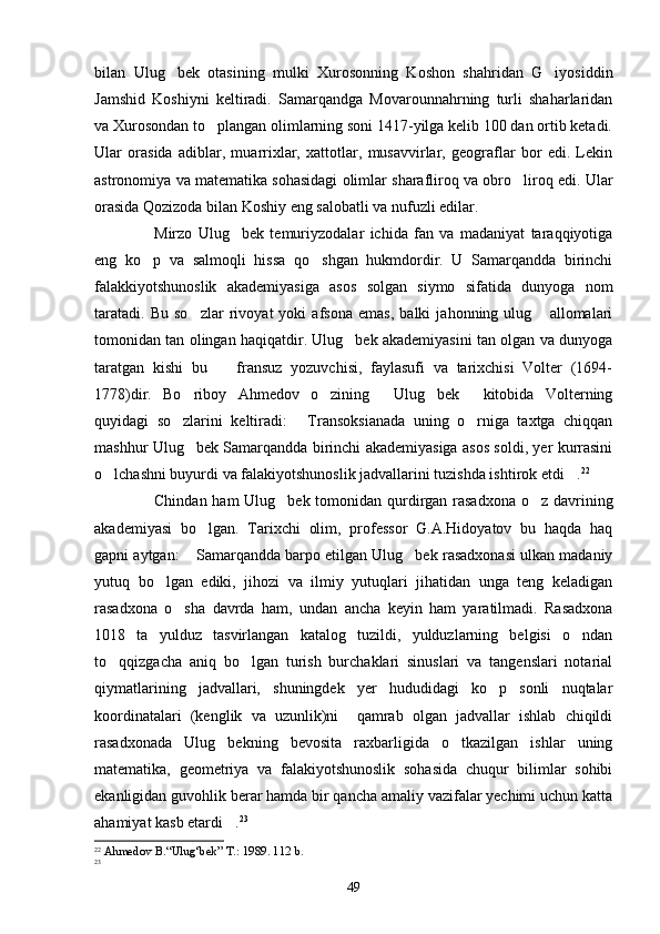 bilan   Ulug bek   otasining   mulki   Xurosonning   Koshon   shahridan   G iyosiddin 
Jamshid   Koshiyni   keltiradi.   Samarqandga   Movarounnahrning   turli   shaharlaridan
va Xurosondan to plangan olimlarning soni 1417-yilga kelib 100 dan ortib ketadi.	

Ular   orasida   adiblar,   muarrixlar,   xattotlar,   musavvirlar,   geograflar   bor   edi.   Lekin
astronomiya va matematika sohasidagi olimlar sharafliroq va obro liroq edi. Ular	

orasida Qozizoda bilan Koshiy eng salobatli va nufuzli edilar.
Mirzo   Ulug bek   temuriyzodalar   ichida   fan   va   madaniyat   taraqqiyotiga	

eng   ko p   va   salmoqli   hissa   qo shgan   hukmdordir.   U   Samarqandda   birinchi	
 
falakkiyotshunoslik   akademiyasiga   asos   solgan   siymo   sifatida   dunyoga   nom
taratadi.   Bu   so zlar   rivoyat   yoki   afsona   emas,   balki   jahonning   ulug   allomalari	
 
tomonidan tan olingan haqiqatdir. Ulug bek akademiyasini tan olgan va dunyoga	

taratgan   kishi   bu     fransuz   yozuvchisi,   faylasufi   va   tarixchisi   Volter   (1694-	

1778)dir.   Bo riboy   Ahmedov   o zining   Ulug bek   kitobida   Volterning	
    
quyidagi   so zlarini   keltiradi:   Transoksianada   uning   o rniga   taxtga   chiqqan
  
mashhur Ulug bek Samarqandda birinchi akademiyasiga asos soldi, yer kurrasini	

o lchashni buyurdi va falakiyotshunoslik jadvallarini tuzishda ishtirok etdi .	
  22
Chindan ham  Ulug bek tomonidan qurdirgan rasadxona  o z davrining	
 
akademiyasi   bo lgan.   Tarixchi   olim,   professor   G.A.Hidoyatov   bu   haqda   haq	

gapni aytgan:  Samarqandda barpo etilgan Ulug bek rasadxonasi ulkan madaniy	
 
yutuq   bo lgan   ediki,   jihozi   va   ilmiy   yutuqlari   jihatidan   unga   teng   keladigan	

rasadxona   o sha   davrda   ham,   undan   ancha   keyin   ham   yaratilmadi.   Rasadxona	

1018   ta   yulduz   tasvirlangan   katalog   tuzildi,   yulduzlarning   belgisi   o ndan	

to qqizgacha   aniq   bo lgan   turish   burchaklari   sinuslari   va   tangenslari   notarial	
 
qiymatlarining   jadvallari,   shuningdek   yer   hududidagi   ko p   sonli   nuqtalar	

koordinatalari   (kenglik   va   uzunlik)ni     qamrab   olgan   jadvallar   ishlab   chiqildi
rasadxonada   Ulug bekning   bevosita   raxbarligida   o tkazilgan   ishlar   uning	
 
matematika,   geometriya   va   falakiyotshunoslik   sohasida   chuqur   bilimlar   sohibi
ekanligidan guvohlik berar hamda bir qancha amaliy vazifalar yechimi uchun katta
ahamiyat kasb etardi .
 23
22
  Ahmedov B.“Ulug‘bek” T.: 1989. 112 b.
23
49 