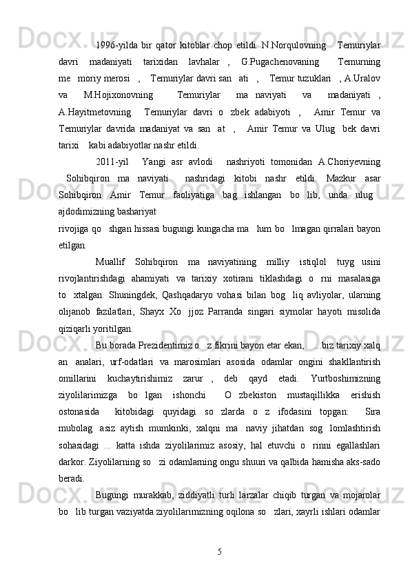 1996-yilda   bir   qator   kitoblar   chop   etildi.   N.Norqulovning   Temuriylar
davri   madaniyati   tarixidan   lavhalar ,   G.Pugachenovaning   Temurning	
 
me moriy merosi ,  Temuriylar davri san ati ,  Temur tuzuklari , A.Uralov	
      
va   M.Hojixonovning   Temuriylar   ma naviyati   va   madaniyati ,	
  
A.Hayitmetovning   Temuriylar   davri   o zbek   adabiyoti ,   Amir   Temur   va	
   
Temuriylar   davrida   madaniyat   va   san at ,   Amir   Temur   va   Ulug bek   davri	
   
tarixi  kabi adabiyotlar nashr etildi.	

2011-yil   Yangi   asr   avlodi   nashriyoti   tomonidan   A.Choriyevning	
 
Sohibqiron   ma naviyati   nashridagi   kitobi   nashr   etildi.   Mazkur   asar	
  
Sohibqiron   Amir   Temur   faoliyatiga   bag ishlangan   bo lib,   unda   ulug	
  
ajdodimizning bashariyat 
rivojiga qo shgan hissasi bugungi kungacha ma lum bo lmagan qirralari bayon	
  
etilgan.
Muallif   Sohibqiron   ma naviyatining   milliy   istiqlol   tuyg usini	
 
rivojlantirishdagi   ahamiyati   va   tarixiy   xotirani   tiklashdagi   o rni   masalasiga	

to xtalgan.   Shuningdek,   Qashqadaryo   vohasi   bilan   bog liq   avliyolar,   ularning	
 
olijanob   fazilatlari,   Shayx   Xo jjoz   Parranda   singari   siymolar   hayoti   misolida	

qiziqarli yoritilgan.
Bu borada Prezidentimiz o z fikrini bayon etar ekan,  ...biz tarixiy xalq	
 
an analari,   urf-odatlari   va   marosimlari   asosida   odamlar   ongini   shakllantirish	

omillarini   kuchaytirishimiz   zarur ,   deb   qayd   etadi.   Yurtboshimizning	

ziyolilarimizga   bo lgan   ishonchi   O zbekiston   mustaqillikka   erishish	
  
ostonasida   kitobidagi   quyidagi   so zlarda   o z   ifodasini   topgan:   Sira	
   
mubolag asiz   aytish   mumkinki,   xalqni   ma naviy   jihatdan   sog lomlashtirish
  
sohasidagi   ...   katta   ishda   ziyolilarimiz   asosiy,   hal   etuvchi   o rinni   egallashlari	

darkor. Ziyolilarning so zi odamlarning ongu shuuri va qalbida hamisha aks-sado	

beradi.
Bugungi   murakkab,   ziddiyatli   turli   larzalar   chiqib   turgan   va   mojarolar
bo lib turgan vaziyatda ziyolilarimizning oqilona so zlari, xayrli ishlari odamlar	
 
5 