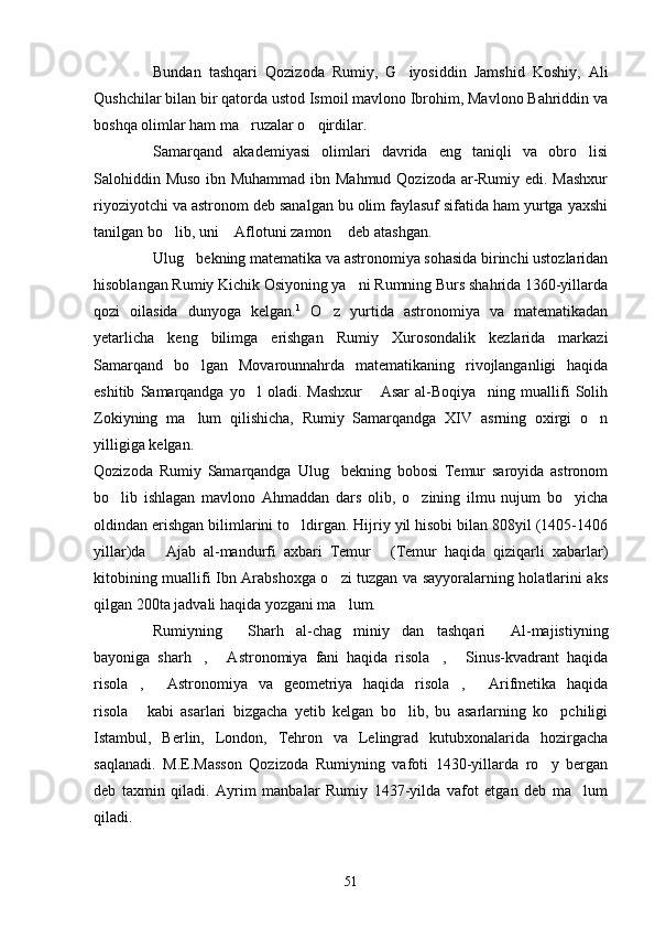 Bundan   tashqari   Qozizoda   Rumiy,   G iyosiddin   Jamshid   Koshiy,   Ali
Qushchilar bilan bir qatorda ustod Ismoil mavlono Ibrohim, Mavlono Bahriddin va
boshqa olimlar ham ma ruzalar o qirdilar.	
 
Samarqand   akademiyasi   olimlari   davrida   eng   taniqli   va   obro lisi	

Salohiddin Muso ibn Muhammad  ibn Mahmud Qozizoda ar-Rumiy edi. Mashxur
riyoziyotchi va astronom deb sanalgan bu olim faylasuf sifatida ham yurtga yaxshi
tanilgan bo lib, uni  Aflotuni zamon  deb atashgan.	
  
Ulug bekning matematika va astronomiya sohasida birinchi ustozlaridan	

hisoblangan Rumiy Kichik Osiyoning ya ni Rumning Burs shahrida 1360-yillarda	

qozi   oilasida   dunyoga   kelgan. 1
  O z   yurtida   astronomiya   va   matematikadan	

yetarlicha   keng   bilimga   erishgan   Rumiy   Xurosondalik   kezlarida   markazi
Samarqand   bo lgan   Movarounnahrda   matematikaning   rivojlanganligi   haqida	

eshitib   Samarqandga   yo l   oladi.   Mashxur   Asar   al-Boqiya ning   muallifi   Solih	
  
Zokiyning   ma lum   qilishicha,   Rumiy   Samarqandga   XIV   asrning   oxirgi   o n	
 
yilligiga kelgan.
Qozizoda   Rumiy   Samarqandga   Ulug bekning   bobosi   Temur   saroyida   astronom	

bo lib   ishlagan   mavlono   Ahmaddan   dars   olib,   o zining   ilmu   nujum   bo yicha	
  
oldindan erishgan bilimlarini to ldirgan. Hijriy yil hisobi bilan 808yil (1405-1406	

yillar)da   Ajab   al-mandurfi   axbari   Temur   (Temur   haqida   qiziqarli   xabarlar)	
 
kitobining muallifi Ibn Arabshoxga o zi tuzgan va sayyoralarning holatlarini aks	

qilgan 200ta jadvali haqida yozgani ma lum.

Rumiyning   Sharh   al-chag miniy dan   tashqari   Al-majistiyning	
   
bayoniga   sharh ,   Astronomiya   fani   haqida   risola ,   Sinus-kvadrant   haqida	
   
risola ,   Astronomiya   va   geometriya   haqida   risola ,   Arifmetika   haqida	
   
risola   kabi   asarlari   bizgacha   yetib   kelgan   bo lib,   bu   asarlarning   ko pchiligi
  
Istambul,   Berlin,   London,   Tehron   va   Lelingrad   kutubxonalarida   hozirgacha
saqlanadi.   M.E.Masson   Qozizoda   Rumiyning   vafoti   1430-yillarda   ro y   bergan	

deb   taxmin   qiladi.   Ayrim   manbalar   Rumiy   1437-yilda   vafot   etgan   deb   ma lum	

qiladi.
51 