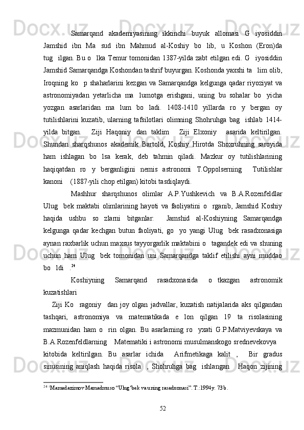 Samarqand   akademiyasining   ikkinchi   buyuk   allomasi   G iyosiddin
Jamshid   ibn   Ma sud   ibn   Mahmud   al-Koshiy   bo lib,   u   Koshon   (Eron)da	
 
tug ilgan. Bu o lka Temur tomonidan 1387-yilda zabt etilgan edi. G iyosiddin	
  
Jamshid Samarqandga Koshondan tashrif buyurgan. Koshonda yaxshi ta lim olib,	

Iroqning   ko p   shaharlarini   kezgan   va   Samarqandga   kelgunga   qadar   riyoziyat   va	

astronomiyadan   yetarlicha   ma lumotga   erishgani,   uning   bu   sohalar   bo yicha	
 
yozgan   asarlaridan   ma lum   bo ladi.   1408-1410   yillarda   ro y   bergan   oy	
  
tutilishlarini   kuzatib,   ularning   tafsilotlari   olimning   Shohruhga   bag ishlab   1414-	

yilda   bitgan.   Ziji   Haqoniy dan   taklim   Ziji   Elxoniy   asarida   keltirilgan.	
   
Shundan   sharqshunos   akademik   Bartold,   Koshiy   Hirotda   Shoxruhning   saroyida
ham   ishlagan   bo lsa   kerak,   deb   tahmin   qiladi.   Mazkur   oy   tutilishlarining	

haqiqatdan   ro y   berganligini   nemis   astronomi   T.Oppolserning   Tutilishlar	
 
kanoni  (1887-yili chop etilgan) kitobi tasdiqlaydi.	

Mashhur   sharqshunos   olimlar   A.P.Yushkevich   va   B.A.Rozenfeldlar
Ulug bek   maktabi   olimlarining   hayoti   va   faoliyatini   o rganib,   Jamshid   Koshiy	
 
haqida   ushbu   so zlarni   bitganlar:   Jamshid   al-Koshiyning   Samarqandga	
 
kelgunga   qadar   kechgan   butun   faoliyati,   go yo   yangi   Ulug bek   rasadxonasiga	
 
aynan raxbarlik uchun maxsus tayyorgarlik maktabini o tagandek edi va shuning	

uchun   ham   Ulug bek   tomonidan   uni   Samarqandga   taklif   etilishi   ayni   muddao	

bo ldi .	
  24
Koshiyning   Samarqand   rasadxonasida   o tkazgan   astronomik	

kuzatishlari 
  Ziji   Ko ragoniy dan   joy   olgan   jadvallar,   kuzatish   natijalarida   aks   qilgandan	
  
tashqari,   astronomiya   va   matematikada   e lon   qilgan   19   ta   risolasining	

mazmunidan   ham   o rin   olgan.   Bu   asarlarning   ro yxati   G.P.Matviyevskaya   va	
 
B.A.Rozenfeldlarning  Matematiki i astronomi musulmanskogo srednevekovya	
 
kitobida   keltirilgan.   Bu   asarlar   ichida   Arifmetikaga   kalit ,   Bir   gradus	
  
sinusining   aniqlash   haqida   risola ,   Shohruhga   bag ishlangan   Haqon   zijining	
  
24
  1
Mamadazimov Mamadmuso “Ulug‘bek va uning rasadxonasi”. T.:1994y. 73 b.
52 
