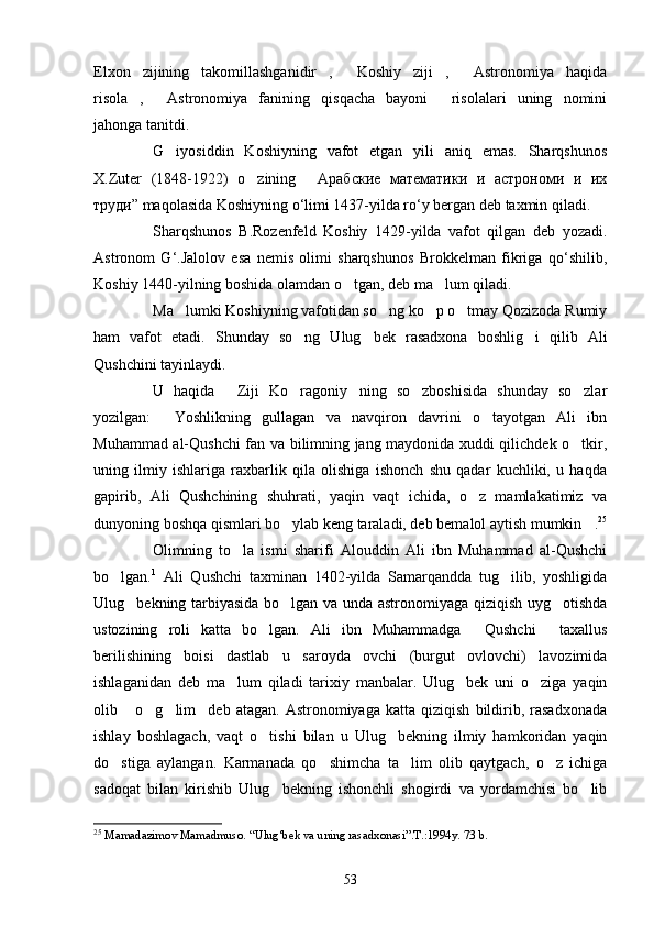 Elxon   zijining   takomillashganidir ,   Koshiy   ziji ,   Astronomiya   haqida   
risola ,   Astronomiya   fanining   qisqacha   bayoni   risolalari   uning   nomini	
  
jahonga tanitdi.
G iyosiddin   Koshiyning   vafot   etgan   yili   aniq   emas.   Sharqshunos	

X.Zuter   (1848-1922)   o zining   Арабские   математики   и   астрономи   и   -	
 
труди” maqolasida Koshiyning o‘limi 1437-yilda ro‘y bergan deb taxmin qiladi.
Sharqshunos   B.Rozenfeld   Koshiy   1429-yilda   vafot   qilgan   deb   yozadi.
Astronom   G‘.Jalolov   esa   nemis   olimi   sharqshunos   Brokkelman   fikriga   qo‘shilib,
Koshiy 1440-yilning boshida olamdan o tgan, deb ma lum qiladi.	
 
Ma lumki Koshiyning vafotidan so ng ko p o tmay Qozizoda Rumiy	
   
ham   vafot   etadi.   Shunday   so ng   Ulug bek   rasadxona   boshlig i   qilib   Ali	
  
Qushchini tayinlaydi.
U   haqida   Ziji   Ko ragoniy ning   so zboshisida   shunday   so zlar	
    
yozilgan:   Yoshlikning   gullagan   va   navqiron   davrini   o tayotgan   Ali   ibn	
 
Muhammad al-Qushchi fan va bilimning jang maydonida xuddi qilichdek o tkir,	

uning   ilmiy   ishlariga   raxbarlik   qila   olishiga   ishonch   shu   qadar   kuchliki,   u   haqda
gapirib,   Ali   Qushchining   shuhrati,   yaqin   vaqt   ichida,   o z   mamlakatimiz   va	

dunyoning boshqa qismlari bo ylab keng taraladi, deb bemalol aytish mumkin .	
  25
Olimning   to la   ismi   sharifi   Alouddin   Ali   ibn   Muhammad   al-Qushchi	

bo lgan.	
 1
  Ali   Qushchi   taxminan   1402-yilda   Samarqandda   tug ilib,   yoshligida	
Ulug bekning tarbiyasida bo lgan va unda astronomiyaga qiziqish uyg otishda	
  
ustozining   roli   katta   bo lgan.   Ali   ibn   Muhammadga   Qushchi   taxallus	
  
berilishining   boisi   dastlab   u   saroyda   ovchi   (burgut   ovlovchi)   lavozimida
ishlaganidan   deb   ma lum   qiladi   tarixiy   manbalar.   Ulug bek   uni   o ziga   yaqin	
  
olib  o g lim deb   atagan.  Astronomiyaga   katta   qiziqish   bildirib,   rasadxonada	
   
ishlay   boshlagach,   vaqt   o tishi   bilan   u   Ulug bekning   ilmiy   hamkoridan   yaqin	
 
do stiga   aylangan.   Karmanada   qo shimcha   ta lim   olib   qaytgach,   o z   ichiga	
   
sadoqat   bilan   kirishib   Ulug bekning   ishonchli   shogirdi   va   yordamchisi   bo lib	
 
25
  Mamadazimov Mamadmuso .  “Ulug‘bek va uning rasadxonasi”.T.:1994y. 73 b.
53 