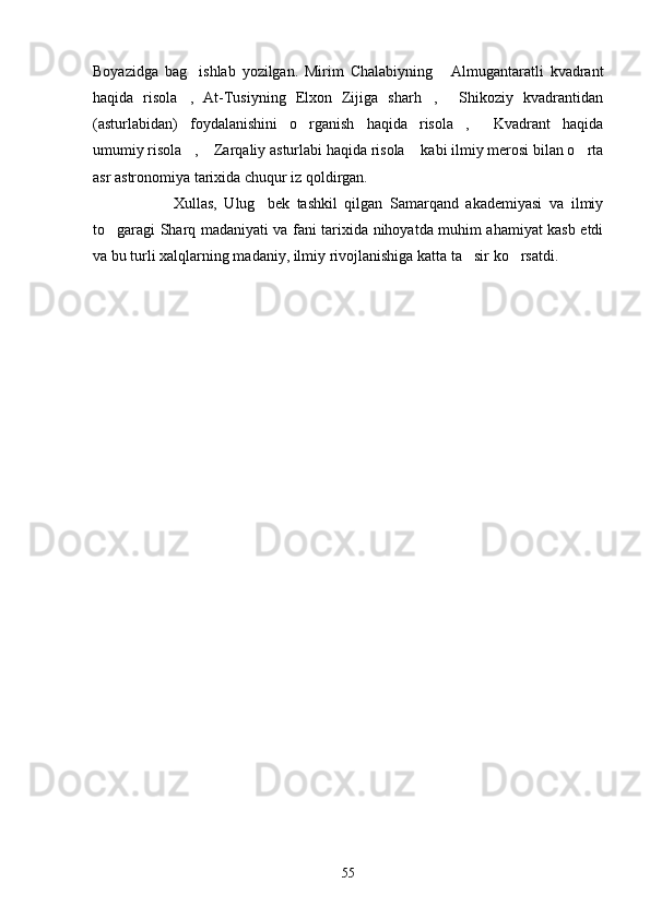 Boyazidga   bag ishlab   yozilgan.   Mirim   Chalabiyning   Almugantaratli   kvadrant 
haqida   risola ,   At-Tusiyning   Elxon   Zijiga   sharh ,   Shikoziy   kvadrantidan
  
(asturlabidan)   foydalanishini   o rganish   haqida   risola ,   Kvadrant   haqida	
  
umumiy risola ,  Zarqaliy asturlabi haqida risola  kabi ilmiy merosi bilan o rta	
   
asr astronomiya tarixida chuqur iz qoldirgan.
      Xullas,   Ulug bek   tashkil   qilgan   Samarqand   akademiyasi   va   ilmiy	

to garagi Sharq madaniyati va fani tarixida nihoyatda muhim ahamiyat kasb etdi	

va bu turli xalqlarning madaniy, ilmiy rivojlanishiga katta ta sir ko rsatdi.	
 
55 