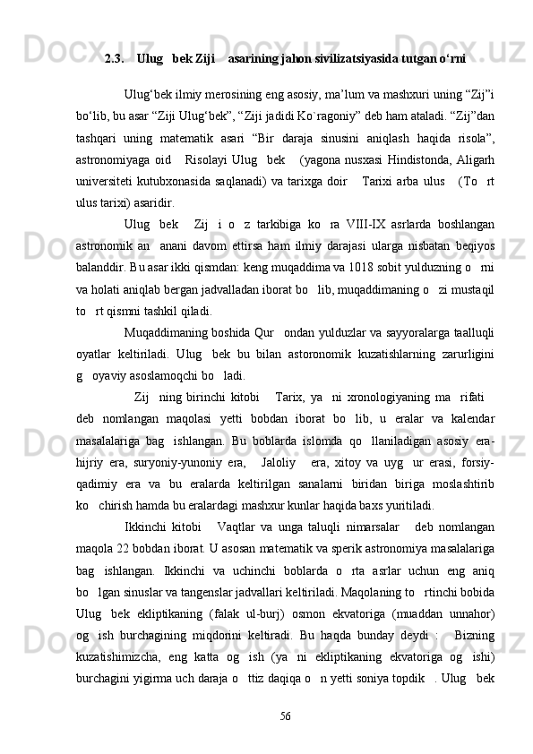 2.3.  Ulug bek Ziji  asarining jahon sivilizatsiyasida tutgan о‘rni  
Ulug‘bek ilmiy merosining eng asosiy, ma’lum va mashxuri uning “Zij”i
bo‘lib, bu asar “Ziji Ulug‘bek”, “Ziji jadidi Ko`ragoniy” deb ham ataladi. “Zij”dan
tashqari   uning   matematik   asari   “Bir   daraja   sinusini   aniqlash   haqida   risola”,
astronomiyaga   oid   Risolayi   Ulug bek   (yagona   nusxasi   Hindistonda,   Aligarh	
  
universiteti   kutubxonasida   saqlanadi)   va   tarixga   doir   Tarixi   arba   ulus   (To rt	
  
ulus tarixi) asaridir.
Ulug bek   Zij i   o z   tarkibiga   ko ra   VIII-IX   asrlarda   boshlangan	
    
astronomik   an anani   davom   ettirsa   ham   ilmiy   darajasi   ularga   nisbatan   beqiyos

balanddir. Bu asar ikki qismdan: keng muqaddima va 1018 sobit yulduzning o rni	

va holati aniqlab bergan jadvalladan iborat bo lib, muqaddimaning o zi mustaqil	
 
to rt qismni tashkil qiladi.	

Muqaddimaning boshida Qur ondan yulduzlar va sayyoralarga taalluqli	

oyatlar   keltiriladi.   Ulug bek   bu   bilan   astoronomik   kuzatishlarning   zarurligini	

g oyaviy asoslamoqchi bo ladi.	
 
Zij ning   birinchi   kitobi   Tarix,   ya ni   xronologiyaning   ma rifati	
     
deb   nomlangan   maqolasi   yetti   bobdan   iborat   bo lib,   u   eralar   va   kalendar	

masalalariga   bag ishlangan.   Bu   boblarda   islomda   qo llaniladigan   asosiy   era-	
 
hijriy   era,   suryoniy-yunoniy   era,   Jaloliy   era,   xitoy   va   uyg ur   erasi,   forsiy-	
  
qadimiy   era   va   bu   eralarda   keltirilgan   sanalarni   biridan   biriga   moslashtirib
ko chirish hamda bu eralardagi mashxur kunlar haqida baxs yuritiladi.	

Ikkinchi   kitobi   Vaqtlar   va   unga   taluqli   nimarsalar   deb   nomlangan	
 
maqola 22 bobdan iborat. U asosan matematik va sperik astronomiya masalalariga
bag ishlangan.   Ikkinchi   va   uchinchi   boblarda   o rta   asrlar   uchun   eng   aniq	
 
bo lgan sinuslar va tangenslar jadvallari keltiriladi. Maqolaning to rtinchi bobida
 
Ulug bek   ekliptikaning   (falak   ul-burj)   osmon   ekvatoriga   (muaddan   unnahor)	

og ish   burchagining   miqdorini   keltiradi.   Bu   haqda   bunday   deydi   :   Bizning	
 
kuzatishimizcha,   eng   katta   og ish   (ya ni   ekliptikaning   ekvatoriga   og ishi)	
  
burchagini yigirma uch daraja o ttiz daqiqa o n yetti soniya topdik . Ulug bek
   
56 