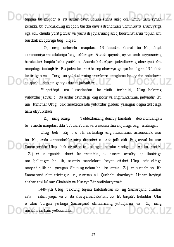 topgan   bu   miqdor   o rta   asrlar   davri   uchun   ancha   aniq   edi.   Shuni   ham   aytish
kerakki, bu burchakning miqdori barcha davr astronomlari uchun katta ahamiyatga
ega edi, chunki yoritgichlar va yashash joylarining aniq koordinatlarini topish shu
burchak miqdoriga bog liq edi.	

Zij ning   uchinchi   maqolasi   13   bobdan   iborat   bo lib,   faqat	
  
astronomiya masalalariga bag ishlangan. Bunda quyosh, oy va besh sayyoraning	

harakatlari   haqida   bahs   yuritiladi.   Asarda   keltirilgan   jadvallarning   aksariyati   shu
maqolaga ta a luqlidir. Bu jadvallar orasida eng ahamiyatga ega bo lgani 13-bobda	

keltirilgan va  Turg un yulduzlarning uzunlama kenglama bo yicha holatlarini	
  
aniqlash  deb atalgan yulduzlar jadvalidir.	

Yuqoridagi   ma lumotlardan   ko rinib   turibdiki,   Ulug bekning	
  
yulduzlar jadvali o rta asrlar davridagi  eng nodir va eng mukammal jadvaldir. Bu	

ma lumotlar Ulug bek rasadxonasida yulduzlar globusi yasalgan degan xulosaga	
 
ham oliyu keladi.
Zij ning  oxirgi     Yulduzlarning  doimiy  harakati   deb  nomlangan	
    
to rtinchi maqolasi ikki bobdan iborat va u asosan ilmi nujumga bag ishlangan.	
 
Ulug bek   Zij i   o rta   asrlardagi   eng   mukammal   astronomik   asar	
   
bo lib,   tezda   zamondoshlarining   diqqatini   o zida   jalb   etdi.   Eng   avval   bu   asar	
 
Samarqandda   Ulug bek   atrofida   to plangan   olimlar   ijodiga   ta sir   ko rsatdi.	
   
Zij ni   o rganish   shuni   ko rsatadiki,   u   asosan   amaliy   qo llanishga	
    
mo ljallangan   bo lib,   nazariy   masalalarni   bayon   etishni   Ulug bek   oldiga	
  
maqsad qilib qo ymagan. Shuning uchun bo lsa kerak  Zij ni birinchi bo lib	
    
Samarqand   olimlarining   o zi,   xususan   Ali   Qushchi   sharxlaydi.   Undan   keyingi	

shaharlarni Miram Chalabiy va Husayn Birjondiylar yozadi.
1449-yili   Ulug bekning   fojeali   halokatidan   so ng   Samarqand   olimlari	
 
asta     sekin   yaqin   va   o rta   sharq   mamlakatlari   bo lib   tarqalib   ketadilar.   Ular	
  
o zlari   borgan   yerlarga   Samarqand   olimlarining   yutuqlarini   va   Zij ning	
  
nusxalarini ham yetkazadilar. 
57 