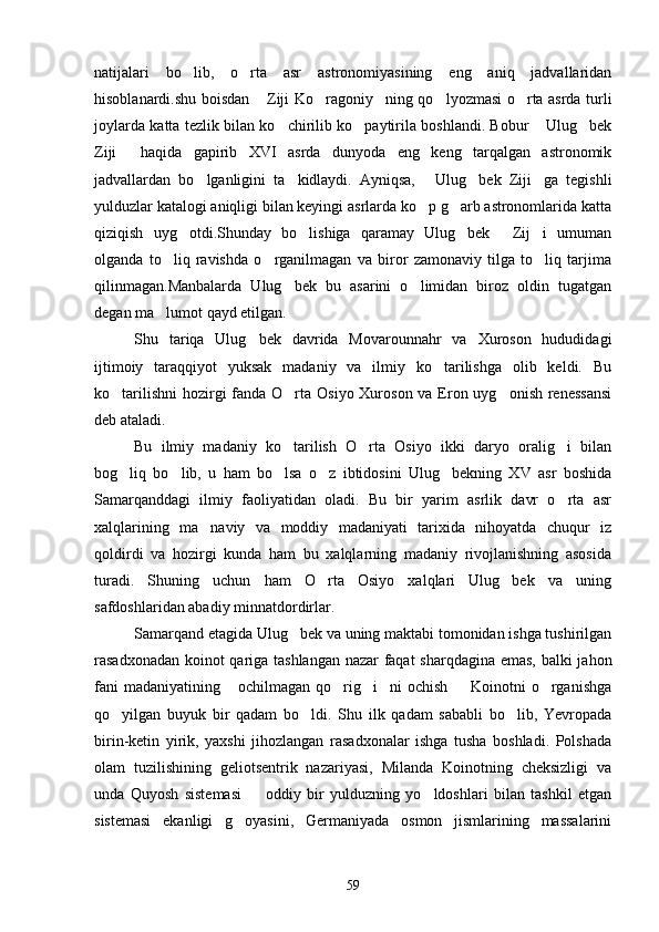 natijalari   bo lib,   o rta   asr   astronomiyasining   eng   aniq   jadvallaridan 
hisoblanardi.shu boisdan  Ziji Ko ragoniy ning qo lyozmasi o rta asrda turli	
    
joylarda katta tezlik bilan ko chirilib ko paytirila boshlandi. Bobur  Ulug bek	
   
Ziji   haqida   gapirib   XVI   asrda   dunyoda   eng   keng   tarqalgan   astronomik	

jadvallardan   bo lganligini   ta kidlaydi.   Ayniqsa,   Ulug bek   Ziji ga   tegishli	
    
yulduzlar katalogi aniqligi bilan keyingi asrlarda ko p g arb astronomlarida katta	
 
qiziqish   uyg otdi.Shunday   bo lishiga   qaramay   Ulug bek   Zij i   umuman	
    
olganda   to liq   ravishda   o rganilmagan   va   biror   zamonaviy   tilga   to liq   tarjima	
  
qilinmagan.Manbalarda   Ulug bek   bu   asarini   o limidan   biroz   oldin   tugatgan	
 
degan ma lumot qayd etilgan.	

Shu   tariqa   Ulug bek   davrida   Movarounnahr   va   Xuroson   hududidagi	

ijtimoiy   taraqqiyot   yuksak   madaniy   va   ilmiy   ko tarilishga   olib   keldi.   Bu	

ko tarilishni  hozirgi fanda O rta Osiyo Xuroson va Eron uyg onish renessansi	
  
deb ataladi.
Bu   ilmiy   madaniy   ko tarilish   O rta   Osiyo   ikki   daryo   oralig i   bilan	
  
bog liq   bo lib,   u   ham   bo lsa   o z   ibtidosini   Ulug bekning   XV   asr   boshida	
    
Samarqanddagi   ilmiy   faoliyatidan   oladi.   Bu   bir   yarim   asrlik   davr   o rta   asr	

xalqlarining   ma naviy   va   moddiy   madaniyati   tarixida   nihoyatda   chuqur   iz	

qoldirdi   va   hozirgi   kunda   ham   bu   xalqlarning   madaniy   rivojlanishning   asosida
turadi.   Shuning   uchun   ham   O rta   Osiyo   xalqlari   Ulug bek   va   uning	
 
safdoshlaridan abadiy minnatdordirlar.
Samarqand etagida Ulug bek va uning maktabi tomonidan ishga tushirilgan	

rasadxonadan koinot qariga tashlangan nazar faqat sharqdagina emas, balki jahon
fani  madaniyatining  ochilmagan qo rig i ni ochish   Koinotni o rganishga	
     
qo yilgan   buyuk   bir   qadam   bo ldi.   Shu   ilk   qadam   sababli   bo lib,   Yevropada	
  
birin-ketin   yirik,   yaxshi   jihozlangan   rasadxonalar   ishga   tusha   boshladi.   Polshada
olam   tuzilishining   geliotsentrik   nazariyasi,   Milanda   Koinotning   cheksizligi   va
unda   Quyosh   sistemasi     oddiy   bir   yulduzning   yo ldoshlari   bilan   tashkil   etgan	
 
sistemasi   ekanligi   g oyasini,   Germaniyada   osmon   jismlarining   massalarini	

59 