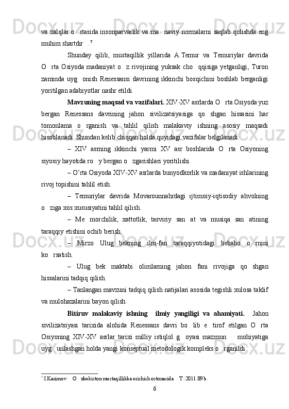 va xalqlar o rtasida insonparvarlik va ma naviy normalarni saqlab qolishda eng 
muhim shartdir .	
 7
Shunday   qilib,   mustaqillik   yillarida   A.Temur   va   Temuriylar   davrida
O rta   Osiyoda   madaniyat   o z   rivojining   yuksak   cho qqisiga   yetganligi,   Turon	
  
zaminda   uyg onish   Renessansi   davrining   ikkinchi   bosqichini   boshlab   berganligi	

yoritilgan adabiyotlar nashr etildi.
Mavzuning maqsad va vazifalari.  XIV-XV asrlarda O rta Osiyoda yuz	

bergan   Renessans   davrining   jahon   sivilizatsiyasiga   qo shgan   hissasini   har	

tomonlama   o rganish   va   tahlil   qilish   malakaviy   ishning   asosiy   maqsadi	

hisoblanadi. Shundan kelib chiqqan holda quyidagi vazifalar belgilanadi:
–   XIV   asrning   ikkinchi   yarmi   XV   asr   boshlarida   O rta   Osiyoning	

siyosiy hayotida ro y bergan o zgarishlari yoritilishi.	
 
– O’rta Osiyoda XIV-XV asrlarda bunyodkorlik va madaniyat ishlarining
rivoj topishini tahlil etish. 
–   Temuriylar   davrida   Movarounnahrdagi   ijtimoiy-iqtisodiy   ahvolning
o ziga xos xususiyatini tahlil qilish.	

–   Me morchilik,   xattotlik,   tasviriy   san at   va   musiqa   san atining	
  
taraqqiy etishini ochib berish.
–   Mirzo   Ulug bekning   ilm-fan   taraqqiyotidagi   bebaho   o rnini	
 
ko rsatish.	

–   Ulug bek   maktabi   olimlarning   jahon   fani   rivojiga   qo shgan	
 
hissalarini tadqiq qilish.
– Tanlangan mavzuni tadqiq qilish natijalari asosida tegishli xulosa taklif
va mulohazalarini bayon qilish.
Bitiruv   malakaviy   ishning     ilmiy   yangiligi   va   ahamiyati.     Jahon
sivilizatsiyasi   tarixida   alohida   Renessans   davri   bo lib   e tirof   etilgan   O rta	
  
Osiyoning   XIV-XV   asrlar   tarixi   milliy   istiqlol   g oyasi   mazmun     mohiyatiga	
 
uyg unlashgan holda yangi konseptual metodologik kompleks o rganildi. 	
 
7
  I.Karimov.  O zbekiston mustaqillikka erishish ostonasida  T.:2011.89 b.	
  
6 
