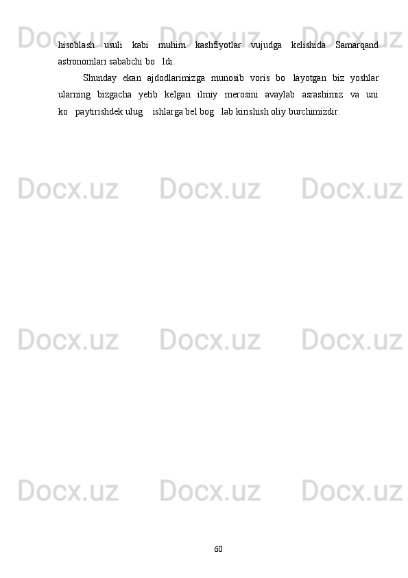 hisoblash   usuli   kabi   muhim   kashfiyotlar   vujudga   kelishida   Samarqand
astronomlari sababchi bo ldi.
Shunday   ekan   ajdodlarimizga   munosib   voris   bo layotgan   biz   yoshlar	

ularning   bizgacha   yetib   kelgan   ilmiy   merosini   avaylab   asrashimiz   va   uni
ko paytirishdek ulug  ishlarga bel bog lab kirishish oliy burchimizdir.	
  
 
                                                   
60 