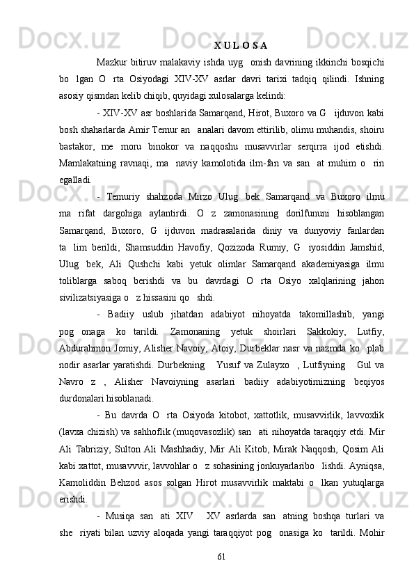 X   U   L   O   S   A
Mazkur   bitiruv   malakaviy  ishda   uyg onish   davrining  ikkinchi   bosqichi
bo lgan   O rta   Osiyodagi   XIV-XV   asrlar   davri   tarixi   tadqiq   qilindi.   Ishning	
 
asosiy qismdan kelib chiqib, quyidagi xulosalarga kelindi:
- XIV-XV asr boshlarida Samarqand, Hirot, Buxoro va G ijduvon kabi	

bosh shaharlarda Amir Temur an analari davom ettirilib, olimu muhandis, shoiru	

bastakor,   me moru   binokor   va   naqqoshu   musavvirlar   serqirra   ijod   etishdi.	

Mamlakatning   ravnaqi,   ma naviy   kamolotida   ilm-fan   va   san at   muhim   o rin	
  
egalladi.
-   Temuriy   shahzoda   Mirzo   Ulug bek   Samarqand   va   Buxoro   ilmu	

ma rifat   dargohiga   aylantirdi.   O z   zamonasining   dorilfununi   hisoblangan	
 
Samarqand,   Buxoro,   G ijduvon   madrasalarida   diniy   va   dunyoviy   fanlardan	

ta lim   berildi,   Shamsuddin   Havofiy,   Qozizoda   Rumiy,   G iyosiddin   Jamshid,	
 
Ulug bek,   Ali   Qushchi   kabi   yetuk   olimlar   Samarqand   akademiyasiga   ilmu	

toliblarga   saboq   berishdi   va   bu   davrdagi   O rta   Osiyo   xalqlarining   jahon	

sivilizatsiyasiga o z hissasini qo shdi.	
 
-   Badiiy   uslub   jihatdan   adabiyot   nihoyatda   takomillashib,   yangi
pog onaga   ko tarildi.   Zamonaning   yetuk   shoirlari   Sakkokiy,   Lutfiy,	
 
Abdurahmon   Jomiy,   Alisher   Navoiy,   Atoiy,   Durbeklar   nasr   va   nazmda   ko plab	

nodir   asarlar   yaratishdi.   Durbekning   Yusuf   va   Zulayxo ,   Lutfiyning   Gul   va	
  
Navro z ,   Alisher   Navoiyning   asarlari   badiiy   adabiyotimizning   beqiyos	
 
durdonalari hisoblanadi.
-   Bu   davrda   O rta   Osiyoda   kitobot,   xattotlik,   musavvirlik,   lavvoxlik	

(lavxa  chizish)   va  sahhoflik (muqovasozlik)  san ati   nihoyatda  taraqqiy etdi.  Mir	

Ali   Tabriziy,   Sulton   Ali   Mashhadiy,   Mir   Ali   Kitob,   Mirak   Naqqosh,   Qosim   Ali
kabi xattot, musavvvir, lavvohlar o z sohasining jonkuyarlaribo lishdi. Ayniqsa,	
 
Kamoliddin   Behzod   asos   solgan   Hirot   musavvirlik   maktabi   o lkan   yutuqlarga	

erishdi.
-   Musiqa   san ati   XIV   XV   asrlarda   san atning   boshqa   turlari   va	
  
she riyati   bilan   uzviy   aloqada   yangi   taraqqiyot   pog onasiga   ko tarildi.   Mohir	
  
61 