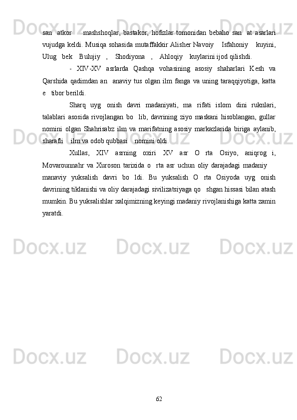 san atkor     mashshoqlar,   bastakor,   hofizlar   tomonidan   bebaho   san at   asarlari  
vujudga keldi. Musiqa sohasida mutaffakkir Alisher Navoiy  Isfahoniy  kuyini,	
 
Ulug bek  Bulujiy ,  Shodiyona ,  Ahloqiy  kuylarini ijod qilishdi.	
      
-   XIV-XV   asrlarda   Qashqa   vohasining   asosiy   shaharlari   Kesh   va
Qarshida   qadimdan   an anaviy   tus   olgan   ilm   fanga   va   uning   taraqqiyotiga,   katta	

e tibor berildi.	

Sharq   uyg onish   davri   madaniyati,   ma rifati   islom   dini   ruknlari,	
 
talablari   asosida   rivojlangan   bo lib,   davrining   ziyo   maskani   hisoblangan,   gullar	

nomini   olgan   Shahrisabz   ilm   va   marifatning   asosiy   markazlarida   biriga   aylanib,
sharafli  ilm va odob qubbasi  nomini oldi.	
 
Xullas,   XIV   asrning   oxiri   XV   asr   O rta   Osiyo,   aniqrog i,	
 
Movarounnahr   va   Xuroson   tarixida   o rta   asr   uchun   oliy   darajadagi   madaniy  	
 
manaviy   yuksalish   davri   bo ldi.   Bu   yuksalish   O rta   Osiyoda   uyg onish	
  
davrining tiklanishi va oliy darajadagi sivilizatsiyaga qo shgan hissasi bilan atash	

mumkin. Bu yuksalishlar xalqimizning keyingi madaniy rivojlanishiga katta zamin
yaratdi.    
62 