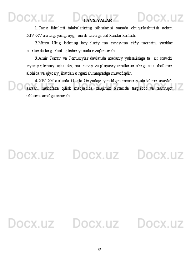                                                      TAVSIYALAR
1. Tarix   fakulteti   talabalarining   bilimlarini   yanada   chuqurlashtirish   uchun
XIV-XV asrdagi yangi uyg onish davriga oid kurslar kiritish.
2. Mirzo   Ulug bekning   boy   ilmiy   ma naviy-ma rifiy   merosini   yoshlar	
  
o rtasida targ ibot  qilishni yanada rivojlantirish.	
 
3 .Amir   Temur   va   Temuriylar   davlatida   madaniy   yuksalishga   ta sir   etuvchi	

siyosiy-ijtimoiy, iqtisodiy, ma naviy va g`oyaviy omillarini o`ziga xos jihatlarini	

alohida va qiyosiy jihatdan o`rganish maqsadga muvofiqdir.
4. XIV-XV   asrlarda   O rta   Osiyodagi   yaratilgan   memoriy   obidalarni   avaylab	

asrash,   muhofaza   qilish   maqsadida   xalqimiz   o`rtasida   targ`ibot   va   tashviqot
ishlarini amalga oshirish.      
63 