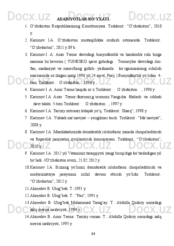                                ADABIYOTLAR RО‘YXATI
1. О‘zbekiston   Respublikasining   Konstitusiyasi.   Toshke nt .:   “О‘zbekiston”,   2010
y.
2. Karimov   I.A.   О‘zbekiston   mustaqillikka   erishish   ostonasida.   T oshkent .:
“О‘zbekiston”, 2011 y.89 b.
3. Karimov.I   .A.   Amir   Temur   davridagi   bunyodkorlik   va   hamkorlik   ruhi   bizga
namuna   bo`laversin   (   YUNESKO   qaror   gohidagi   Temuriylar   davridagi   ilm-
fan,   madaniyat   va   maorifning   gullab-   yashnashi   ko`rgazmasining   ochilish

marosimida so`zlagan nutqi.1996 yil,24 aprel, Parij ).Bunyodkorlik yo`lidan. 4-
tom. Toshk ent .: O`zbekiston ,1996 y 	
 
4. Karimov.I .A. Amir Temur haqida so`z.Toshken t .:  O`zbekiston  , 1996 y	
 
5. Karimov.I.A   Amir   Temur-faxrimiz,g`ururimiz.Yangicha   fikrlash   va   ishlash
davr talabi. 5-tom.Toshk	
 ent .:  O`zbekiston , 1997 y.	 
6. Karimov I.A. Tarixiy xotirasiz kelajak yо‘q. Toshkent.: Sharq”, 1998 y.
7. Karimov I.A. Yuksak ma’naviyat – yengilmas kuch. Toshk ent .: “Ma’naviyat”,
2008 y.
8. Karimov I.A. Mamlakatimizda demokratik islohotlarni yanada chuqurlashtirish
va   fuqarolik   jamiyatini   rivojlantirish   konsepsiyasi.   Toshken t .:   “О‘zbekiston”,
2010 y.
9. Karimov I.A. 2012 yil Vatanimiz taraqqiyoti yangi bosqichga kо‘tariladigan yil
bо‘ladi. //О‘zbekiston ovozi, 21.02.2012 y.
10. Karimov   I.A.   Bizning   yо‘limiz   demokratik   islohotlarni   chuqurlashtirish   va
modernizatsiya   jarayonini   izchil   davom   ettirish   yо‘lidir.   Toshk ent .:
“О‘zbekiston”, 2012 y. 
11. Ahmedov B. Ulug‘bek. T.:1991 y.
12. Ahmedov B. Ulug‘bek. T.: “Fan”, 1991 y.
13. Ahmedov   B.   Ulug‘bek   Muhammad   Tarag‘ay.   T.:   Abdulla   Qodiriy   nomidagi
xalq merosi nashriyoti, 1994 y.
14. Ahmedov B. Amir  Temur. Tarixiy roman. T.:  Abdulla Qodiriy nomidagi  xalq
merosi nashriyoti, 1995 y.
64 
