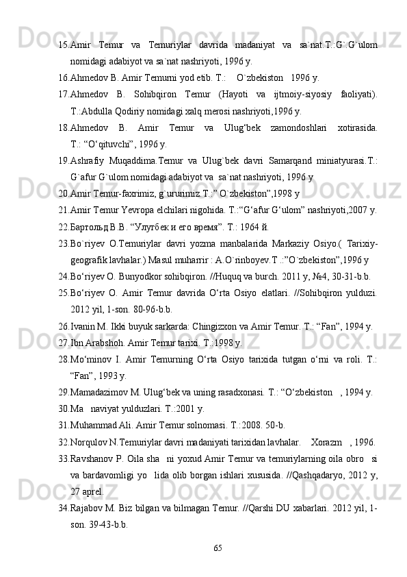 15. Amir   Temur   va   Temuriylar   davrida   madaniyat   va   sa`nat.T.:G`.G`ulom
nomidagi adabiyot va sa`nat nashriyoti, 1996 y.
16. Ahmedov B. Amir Temurni yod etib. T.:  O`zbekiston 1996 y. 
17. Ahmedov   B.   Sohibqiron   Temur   (Hayoti   va   ijtmoiy-siyosiy   faoliyati).
T.:Abdulla Qodiriy nomidagi xalq merosi nashriyoti,1996 y.
18. Ahmedov   B.   Amir   Temur   va   Ulug‘bek   zamondoshlari   xotirasida.
T.: “О‘qituvchi”, 1996 y.
19. Ashrafiy   Muqaddima.Temur   va   Ulug`bek   davri   Samarqand   miniatyurasi.T.:
G`afur G`ulom nomidagi adabiyot va  sa`nat nashriyoti, 1996 y 
20. Amir Temur-faxrimiz, g`ururimiz.T.:” O`zbekiston”,1998 y 
21. Amir Temur Yevropa elchilari nigohida. T.:“G‘afur G‘ulom” nashriyoti,2007 y.
22. Бартольд В.В. “ Улугбек  и его время”. Т.: 1964 й.
23. Bo`riyev   O.Temuriylar   davri   yozma   manbalarida   Markaziy   Osiyo.(   Tarixiy-
geografik lavhalar.) Masul muharrir : A.O`rinboyev.T .:”O`zbekiston”,1996 y
24. Bо‘riyev O. Bunyodkor sohibqiron. //Huquq va burch. 2011 y, №4, 30-31-b.b.
25. Bо‘riyev   O.   Amir   Temur   davrida   О‘rta   Osiyo   elatlari.   //Sohibqiron   yulduzi.
2012 yil, 1-son. 80-96-b.b.
26. Ivanin M. Ikki buyuk sarkarda: Chingizxon va Amir Temur. T.: “Fan”, 1994 y.
27. Ibn Arabshoh. Amir Temur tarixi. T.:1998 y.
28. Mо‘minov   I.   Amir   Temurning   О‘rta   Osiyo   tarixida   tutgan   о‘rni   va   roli.   T.:
“Fan”, 1993 y.
29. Mamadazimov M. Ulug‘bek va uning rasadxonasi. T.: “О‘zbekiston , 1994 y.	

30. Ma naviyat yulduzlari. T.:2001 y.	

31. Muhammad Ali. Amir Temur solnomasi. T.:2008. 50- b .
32. Norqulov N.Temuriylar davri madaniyati tarixidan lavhalar.  Xorazm , 1996.	
 
33. Ravshanov P. Oila sha ni yoxud Amir Temur va temuriylarning oila obro si	
 
va bardavomligi  yo lida olib borgan ishlari xususida.  //Qashqadaryo, 2012 y,	

27 aprel.
34. Rajabov M. Biz bilgan va bilmagan Temur. //Qarshi DU xabarlari. 2012 yil, 1-
son. 39-43-b.b.
65 
