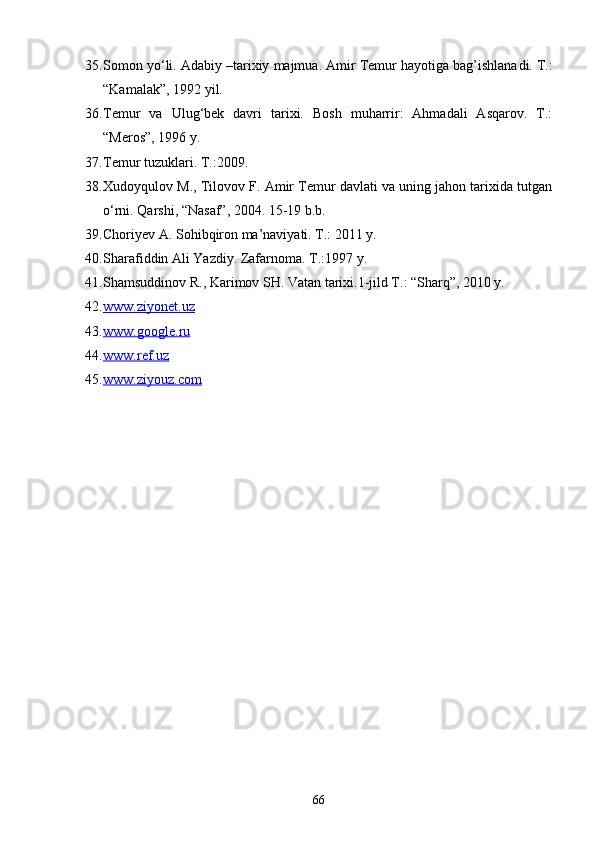 35. Somon yо‘li. Adabiy –tarixiy majmua. Amir Temur hayotiga bag’ishlana di.  T.:
“Kamalak”, 1992 yi l .  
36. Temur   va   Ulug‘bek   davri   tarixi.   Bosh   muharrir:   Ahmadali   Asqarov.   T.:
“Meros”, 1996 y.
37. Temur tuzuklari. Т.:2009.
38. Xudoyqulov M., Tilovov F. Amir Temur davlati va uning jahon tarixida tutgan
о‘rni. Qarshi, “Nasaf”, 2004. 15-19 b.b.
39. Choriyev A. Sohibqiron ma’naviyati. T.: 2011 y.
40. Sharafiddin Ali Yazdiy. Zafarnoma. T.:1997 y.
41. Shamsuddinov R., Karimov SH. Vatan tarixi.1-jild T.: “Sharq”, 2010 y.
42. www.ziyonet.uz     
43. www.google.    ru     
44. www.ref.uz     
45. www.ziyouz.com     
66 