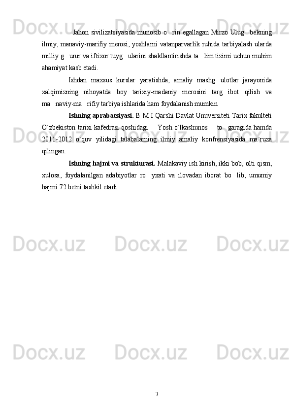                           Jahon sivilizatsiyasida  munosib o rin egallagan Mirzo Ulug bekning 
ilmiy, manaviy-marifiy merosi, yoshlarni  vatanparvarlik ruhida tarbiyalash  ularda
milliy g urur va iftixor tuyg ularini shakllantirishda ta lim tizimi uchun muhim	
  
ahamiyat kasb etadi.
Ishdan   maxsus   kurslar   yaratishda,   amaliy   mashg ulotlar   jarayonida	

xalqimizning   nihoyatda   boy   tarixiy-madaniy   merosini   targ ibot   qilish   va	

ma naviy-ma rifiy tarbiya ishlarida ham foydalanish mumkin 	
 
Ishning aprabatsiyasi.  B M I Qarshi Davlat Unuversiteti Tarix fakulteti
O`zbekiston tarixi kafedrasi qoshidagi   Yosh o`lkashunos   to garagida hamda	
  
2011-2012   o`quv   yilidagi   talabalarning   ilmiy   amaliy   konfrensiyasida   ma`ruza
qilingan. 
Ishning hajmi va strukturasi.  Malakaviy ish kirish, ikki bob, olti qism,
xulosa,   foydalanilgan   adabiyotlar   ro yxati   va   ilovadan   iborat   bo lib,   umumiy
 
hajmi 72 betni tashkil etadi.
7 