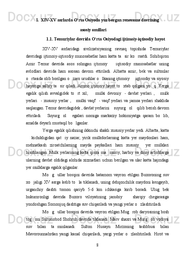 I.  XΙV-XV asrlarda O‘rta Osiyoda yuz bergan renessans davrining
                                   asosiy omillari     
             
1.1. Temuriylar davrida O‘rta Osiyodagi ijtimoiy-iqtisodiy hayot
XΙV-XV   asrlaridagi   sivilizatsiyaning   ravnaq   topishida   Temuriylar
davridagi ijtimoiy-iqtisodiy munosabatlar ham katta ta sir ko rsatdi. Sohibqiron 
Amir   Temur   davrida   asos   solingan   ijtimoiy     iqtisodiy   munosabatlar   uning	

avlodlari   davrida   ham   asosan   davom   ettiriladi.   Albatta   amir,   bek   va   sultonlar
o rtasida olib borilgan o zaro urushlar o lkaning ijtimoiy   iqtisodiy va siyosiy	
   
hayotiga salbiy ta sir qiladi. Ammo ijtimoiy hayot to xtab qolgani yo q. Yerga	
  
egalik   qilish   avvalgidek   to rt   xil;     mulki   devoniy -   davlat   yerlari   ,   mulk	
   
yerlari -   xususiy   yerlar   ,   mulki   vaqf -   vaqf   yerlari   va   jamoa   yerlari   shaklida	
  
saqlangan. Temur davridagidek , davlat yerlarini  suyurg ol  qilib berish davom	
  
ettiriladi.   Suyurg ol   egalari   nomiga   markaziy   hokimiyatga   qaram   bo lib,	
   
amalda deyarli mustaqil bo lganlar.   	

Yerga egalik qilishning ikkinchi shakli xususiy yerlar yedi. Albatta, katta
  kichikligidan   qat iy   nazar,   yirik   mulkdorlarning   katta   yer   maydonlari   ham,	
 
mehnatkash   ziroatchilarning   mayda   paykallari   ham   xususiy     yer   mulklari
hisoblangan. Mulk yerlarining katta qismi  ma muriy, harbiy va diniy arboblarga	

ularning davlat  oldidagi  alohida xizmatlari  uchun berilgan va ular  katta hajmdagi
yer mulklarga egalik qilganlar. 
Mo g ullar   bosqini   davrida   batamom   vayron   etilgan   Buxoroning   suv	
 
xo jaligi XV asrga kelib to la tiklanadi, uning dehqonchilik maydoni kengayib,	
 
urganchiy   dashti   tomon   qariyb   5-6   km   ichkariga   kirib   boradi.   Ulug bek	

hukumronligi   davrida   Buxoro   viloyatining   janubiy     sharqiy   chegarasiga	

yondoshgan Somonjuq dashtiga suv chiqariladi va yangi yerlar o zlashtiriladi. 	

Mo g ullar bosqini davrida vayron etilgan Mug rob daryosining bosh	
  
tog oni Sultonobod Shohruh davrida tiklanadi. Marv shaxri va Murg ob vodiysi	
 
suv   bilan   ta minlanadi.   Sulton   Husayn   Mirzoning   tashbbusi   bilan	

Mavorounnahr dan   yangi   kanal   chiqariladi,   yargi   yerlar   o zlashtiriladi.   Hirot   va	

8 
