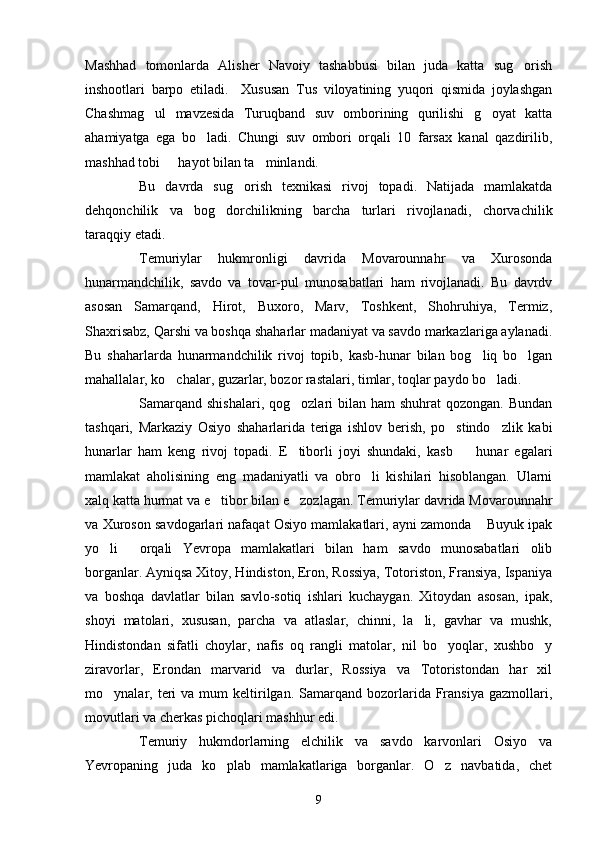 Mashhad   tomonlarda   Alisher   Navoiy   tashabbusi   bilan   juda   katta   sug orish
inshootlari   barpo   etiladi.     Xususan   Tus   viloyatining   yuqori   qismida   joylashgan
Chashmag ul   mavzesida   Turuqband   suv   omborining   qurilishi   g oyat   katta	
 
ahamiyatga   ega   bo ladi.   Chungi   suv   ombori   orqali   10   farsax   kanal   qazdirilib,	

mashhad tobi   hayot bilan ta minlandi. 	
 
Bu   davrda   sug orish   texnikasi   rivoj   topadi.   Natijada   mamlakatda	

dehqonchilik   va   bog dorchilikning   barcha   turlari   rivojlanadi,   chorvachilik	

taraqqiy etadi.
Temuriylar   hukmronligi   davrida   Movarounnahr   va   Xurosonda
hunarmandchilik,   savdo   va   tovar-pul   munosabatlari   ham   rivojlanadi.   Bu   davrdv
asosan   Samarqand,   Hirot,   Buxoro,   Marv,   Toshkent,   Shohruhiya,   Termiz,
Shaxrisabz, Qarshi va boshqa shaharlar madaniyat va savdo markazlariga aylanadi.
Bu   shaharlarda   hunarmandchilik   rivoj   topib,   kasb-hunar   bilan   bog liq   bo lgan	
 
mahallalar, ko chalar, guzarlar, bozor rastalari, timlar, toqlar paydo bo ladi.	
 
Samarqand  shishalari,  qog ozlari   bilan  ham   shuhrat  qozongan.  Bundan	

tashqari,   Markaziy   Osiyo   shaharlarida   teriga   ishlov   berish,   po stindo zlik   kabi	
 
hunarlar   ham   keng   rivoj   topadi.   E tiborli   joyi   shundaki,   kasb     hunar   egalari	
 
mamlakat   aholisining   eng   madaniyatli   va   obro li   kishilari   hisoblangan.   Ularni	

xalq katta hurmat va e tibor bilan e zozlagan. Temuriylar davrida Movarounnahr	
 
va Xuroson savdogarlari nafaqat Osiyo mamlakatlari, ayni zamonda  Buyuk ipak	

yo li   orqali   Yevropa   mamlakatlari   bilan   ham   savdo   munosabatlari   olib	
 
borganlar. Ayniqsa Xitoy, Hindiston, Eron, Rossiya, Totoriston, Fransiya, Ispaniya
va   boshqa   davlatlar   bilan   savlo-sotiq   ishlari   kuchaygan.   Xitoydan   asosan,   ipak,
shoyi   matolari,   xususan,   parcha   va   atlaslar,   chinni,   la li,   gavhar   va   mushk,	

Hindistondan   sifatli   choylar,   nafis   oq   rangli   matolar,   nil   bo yoqlar,   xushbo y	
 
ziravorlar,   Erondan   marvarid   va   durlar,   Rossiya   va   Totoristondan   har   xil
mo ynalar,  teri  va  mum  keltirilgan.   Samarqand  bozorlarida  Fransiya  gazmollari,	

movutlari va cherkas pichoqlari mashhur edi.
Temuriy   hukmdorlarning   elchilik   va   savdo   karvonlari   Osiyo   va
Yevropaning   juda   ko plab   mamlakatlariga   borganlar.   O z   navbatida,   chet	
 
9 