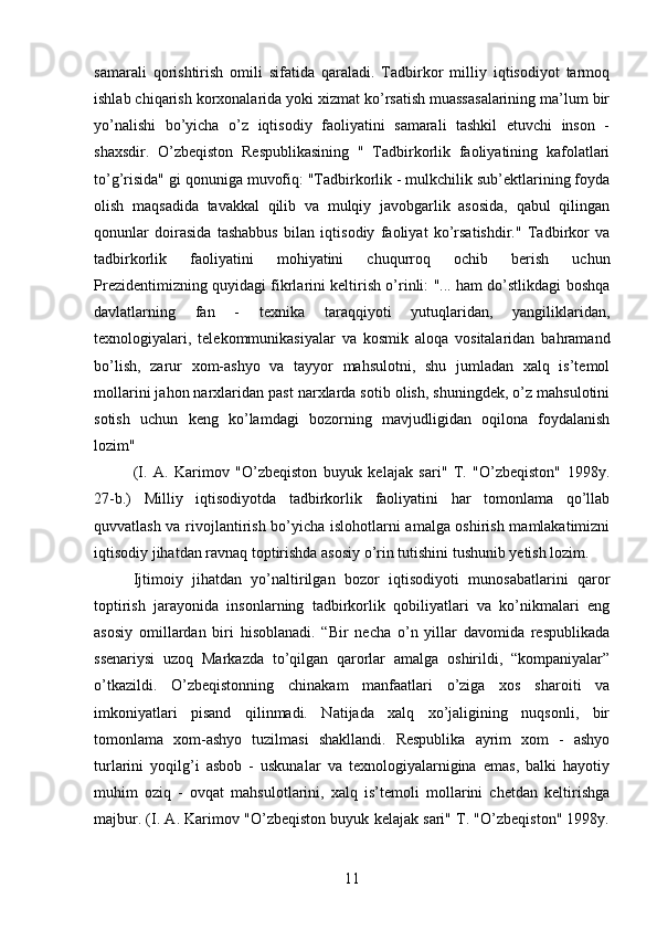 samarali   qorishtirish   omili   sifatida   qaraladi.   Tadbirkor   milliy   iqtisodiyot   tarmoq
ishlab chiqarish korxonalarida yoki xizmat ko’rsatish muassasalarining ma’lum bir
yo’nalishi   bo’yicha   o’z   iqtisodiy   faoliyatini   samarali   tashkil   etuvchi   inson   -
shaxsdir.   O’zbeqiston   Respublikasining   "   Tadbirkorlik   faoliyatining   kafolatlari
to’g’risida" gi qonuniga muvofiq: "Tadbirkorlik - mulkchilik sub’ektlarining foyda
olish   maqsadida   tavakkal   qilib   va   mulqiy   javobgarlik   asosida,   qabul   qilingan
qonunlar   doirasida   tashabbus   bilan   iqtisodiy   faoliyat   ko’rsatishdir."   Tadbirkor   va
tadbirkorlik   faoliyatini   mohiyatini   chuqurroq   ochib   berish   uchun
Prezidentimizning quyidagi fikrlarini keltirish o’rinli: "... ham do’stlikdagi boshqa
davlatlarning   fan   -   texnika   taraqqiyoti   yutuqlaridan,   yangiliklaridan,
texnologiyalari,   telekommunikasiyalar   va   kosmik   aloqa   vositalaridan   bahramand
bo’lish,   zarur   xom-ashyo   va   tayyor   mahsulotni,   shu   jumladan   xalq   is’temol
mollarini jahon narxlaridan past narxlarda sotib olish, shuningdek, o’z mahsulotini
sotish   uchun   keng   ko’lamdagi   bozorning   mavjudligidan   oqilona   foydalanish
lozim" 
(I.   A.   Karimov   "O’zbeqiston   buyuk   kelajak   sari"   T.   "O’zbeqiston"   1998y.
27-b.)   Milliy   iqtisodiyotda   tadbirkorlik   faoliyatini   har   tomonlama   qo’llab
quvvatlash va rivojlantirish bo’yicha islohotlarni amalga oshirish mamlakatimizni
iqtisodiy jihatdan ravnaq toptirishda asosiy o’rin tutishini tushunib yetish lozim.
Ijtimoiy   jihatdan   yo’naltirilgan   bozor   iqtisodiyoti   munosabatlarini   qaror
toptirish   jarayonida   insonlarning   tadbirkorlik   qobiliyatlari   va   ko’nikmalari   eng
asosiy   omillardan   biri   hisoblanadi.   “Bir   necha   o’n   yillar   davomida   respublikada
ssenariysi   uzoq   Markazda   to’qilgan   qarorlar   amalga   oshirildi,   “kompaniyalar”
o’tkazildi.   O’zbeqistonning   chinakam   manfaatlari   o’ziga   xos   sharoiti   va
imkoniyatlari   pisand   qilinmadi.   Natijada   xalq   xo’jaligining   nuqsonli,   bir
tomonlama   xom-ashyo   tuzilmasi   shakllandi.   Respublika   ayrim   xom   -   ashyo
turlarini   yoqilg’i   asbob   -   uskunalar   va   texnologiyalarnigina   emas,   balki   hayotiy
muhim   oziq   -   ovqat   mahsulotlarini,   xalq   is’temoli   mollarini   chetdan   keltirishga
majbur. (I. A. Karimov "O’zbeqiston buyuk kelajak sari" T. "O’zbeqiston" 1998y.
11