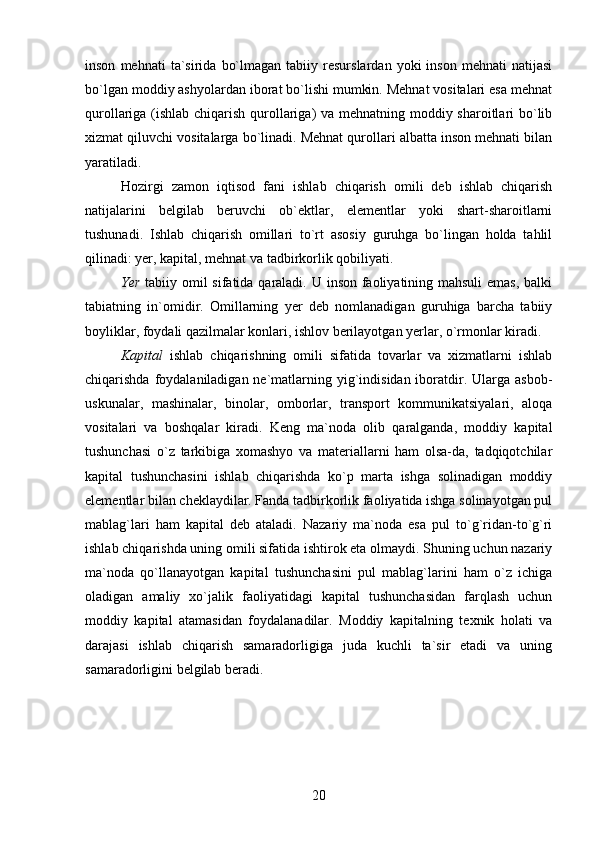 inson   mehnati   ta`sirida   bo`lmagan   tabiiy  resurslardan   yoki   inson   mehnati   natijasi
bo`lgan moddiy ashyolardan iborat bo`lishi mumkin. Mehnat vositalari esa mehnat
qurollariga (ishlab chiqarish qurollariga)  va mehnatning moddiy sharoitlari bo`lib
xizmat qiluvchi vositalarga bo`linadi. Mehnat qurollari albatta inson mehnati bilan
yaratiladi.
Hozirgi   zamon   iqtisod   fani   ishlab   chiqarish   omili   deb   ishlab   chiqarish
natijalarini   belgilab   beruvchi   ob`ektlar,   elementlar   yoki   shart-sharoitlarni
tushunadi.   Ishlab   chiqarish   omillari   to`rt   asosiy   guruhga   bo`lingan   holda   tahlil
qilinadi: yer, kapital, mehnat va tadbirkorlik qobiliyati. 
Yer   tabiiy omil  sifatida qaraladi. U inson faoliyatining mahsuli emas, balki
tabiatning   in`omidir.   Omillarning   yer   deb   nomlanadigan   guruhiga   barcha   tabiiy
boyliklar, foydali qazilmalar konlari, ishlov berilayotgan yerlar, o`rmonlar kiradi.
Kapital   ishlab   chiqarishning   omili   sifatida   tovarlar   va   xizmatlarni   ishlab
chiqarishda foydalaniladigan ne`matlarning yig`indisidan iboratdir. Ularga asbob-
uskunalar,   mashinalar,   binolar,   omborlar,   transport   kommunikatsiyalari,   aloqa
vositalari   va   boshqalar   kiradi.   Keng   ma`noda   olib   qaralganda,   moddiy   kapital
tushunchasi   o`z   tarkibiga   xomashyo   va   materiallarni   ham   olsa-da,   tadqiqotchilar
kapital   tushunchasini   ishlab   chiqarishda   ko`p   marta   ishga   solinadigan   moddiy
elementlar bilan cheklaydilar. Fanda tadbirkorlik faoliyatida ishga solinayotgan pul
mablag`lari   ham   kapital   deb   ataladi.   Nazariy   ma`noda   esa   pul   to`g`ridan-to`g`ri
ishlab chiqarishda uning omili sifatida ishtirok eta olmaydi. Shuning uchun nazariy
ma`noda   qo`llanayotgan   kapital   tushunchasini   pul   mablag`larini   ham   o`z   ichiga
oladigan   amaliy   xo`jalik   faoliyatidagi   kapital   tushunchasidan   farqlash   uchun
moddiy   kapital   atamasidan   foydalanadilar.   Moddiy   kapitalning   texnik   holati   va
darajasi   ishlab   chiqarish   samaradorligiga   juda   kuchli   ta`sir   etadi   va   uning
samaradorligini belgilab beradi. 
20 