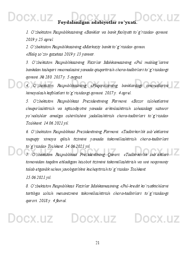 Foydalanilgan 	adabiyotlar ro’yxati	.1.   O`zbekiston   Respublikasining   «Banklar   va   bank   faoliyati   to`g`risida»   qonuni.
2019 y.25 aprel. 
2. O`zbekiston Respublikasining «Markaziy banki to`g`risida» qonun. 
«Halq so`zi» gazetasi 2019 y.13 yanvar. 
3.   O`zbekiston   Respublikasining   Vazirlar   Mahkamasining   «Pul   mablag`larini
bankdan tashqari muomalasini yanada qisqartirish chora-tadbirlari to`g`risida»gi
qonuni. № 280. 2017 y. 5 avgust. 
4.   O`zbekiston   Respublikasining   «Fuqarolarning   banklardagi   omonatlarini
himoyalash kafolatlari to`g`risida»gi qonuni. 2017 y. 4 aprel. 
5.   O`zbekiston   Respublikasi   Prezidentining   Farmoni.   «Bozor   islohatlarini
chuqurlashtirish   va   iqtisodiyotni   yanada   erkinlashtirish   sohasidagi   ustuvor
yo`nalishlar   amalga   oshirilishini   jadallashtirish   chora-tadbirlari   to`g`risida»
Toshkent. 14.06.2021 yil. 
6.   O`zbekiston   Respublikasi   Prezidentining   Farmoni.   «Tadbirkorlik   sub`ektlarini
xuquqiy   ximoya   qilish   tizimini   yanada   takomillashtirish   chora-tadbirlari
to`g`risida» Toshkent. 14.06.2021 yil. 
7.   O`zbekiston   Respublikasi   Prezidentining   Qarori.   «Tadbirkorlik   sub`ektlari
tomonidan   taqdim   etiladigan   hisobot   tizimini   takomillashtirish   va   uni   noqonuniy
talab etganlik uchun javobgarlikni kuchaytirish to`g`risida» Toshkent. 
15.06.2021 yil. 
8. O`zbekiston Respublikasi Vazirlar Mahkamasining «Pul-kredit ko`rsatkichlarni
tartibga   solish   mexanizmini   takomillashtirish   chora-tadbirlari   to`g`risida»gi
qarori. 2018 y. 4 fevral. 
21