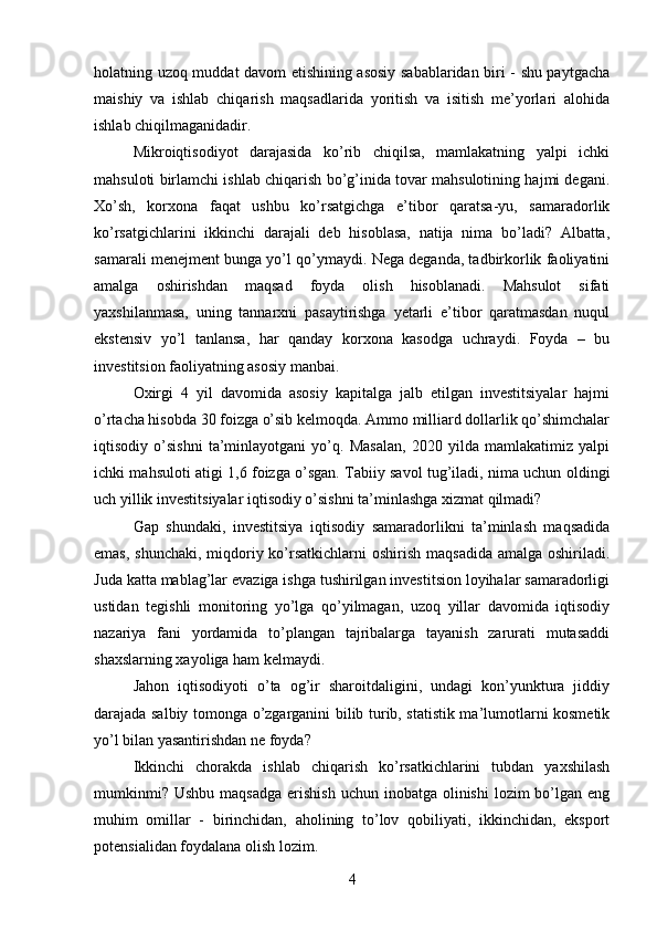 holatning uzoq muddat davom etishining asosiy sabablaridan biri - shu paytgacha
maishiy   va   ishlab   chiqarish   maqsadlarida   yoritish   va   isitish   me’yorlari   alohida
ishlab chiqilmaganidadir.
Mikroiqtisodiyot   darajasida   ko’rib   chiqilsa,   mamlakatning   yalpi   ichki
mahsuloti birlamchi ishlab chiqarish bo’g’inida tovar mahsulotining hajmi degani.
Xo’sh,   korxona   faqat   ushbu   ko’rsatgichga   e’tibor   qaratsa-yu,   samaradorlik
ko’rsatgichlarini   ikkinchi   darajali   deb   hisoblasa,   natija   nima   bo’ladi?   Albatta,
samarali menejment bunga yo’l qo’ymaydi. Nega deganda, tadbirkorlik faoliyatini
amalga   oshirishdan   maqsad   foyda   olish   hisoblanadi.   Mahsulot   sifati
yaxshilanmasa,   uning   tannarxni   pasaytirishga   yetarli   e’tibor   qaratmasdan   nuqul
ekstensiv   yo’l   tanlansa,   har   qanday   korxona   kasodga   uchraydi.   Foyda   –   bu
investitsion faoliyatning asosiy manbai.
Oxirgi   4   yil   davomida   asosiy   kapitalga   jalb   etilgan   investitsiyalar   hajmi
o’rtacha hisobda 30 foizga o’sib kelmoqda. Ammo milliard dollarlik qo’shimchalar
iqtisodiy   o’sishni   ta’minlayotgani   yo’q.   Masalan,   2020   yilda   mamlakatimiz   yalpi
ichki mahsuloti atigi 1,6 foizga o’sgan. Tabiiy savol tug’iladi, nima uchun oldingi
uch yillik investitsiyalar iqtisodiy o’sishni ta’minlashga xizmat qilmadi?
Gap   shundaki,   investitsiya   iqtisodiy   samaradorlikni   ta’minlash   maqsadida
emas, shunchaki, miqdoriy ko’rsatkichlarni  oshirish maqsadida amalga oshiriladi.
Juda katta mablag’lar evaziga ishga tushirilgan investitsion loyihalar samaradorligi
ustidan   tegishli   monitoring   yo’lga   qo’yilmagan,   uzoq   yillar   davomida   iqtisodiy
nazariya   fani   yordamida   to’plangan   tajribalarga   tayanish   zarurati   mutasaddi
shaxslarning xayoliga ham kelmaydi.
Jahon   iqtisodiyoti   o’ta   og’ir   sharoitdaligini,   undagi   kon’yunktura   jiddiy
darajada salbiy tomonga o’zgarganini bilib turib, statistik ma’lumotlarni kosmetik
yo’l bilan yasantirishdan ne foyda?
Ikkinchi   chorakda   ishlab   chiqarish   ko’rsatkichlarini   tubdan   yaxshilash
mumkinmi?  Ushbu  maqsadga   erishish   uchun inobatga  olinishi   lozim  bo’lgan eng
muhim   omillar   -   birinchidan,   aholining   to’lov   qobiliyati,   ikkinchidan,   eksport
potensialidan foydalana olish lozim.
4 