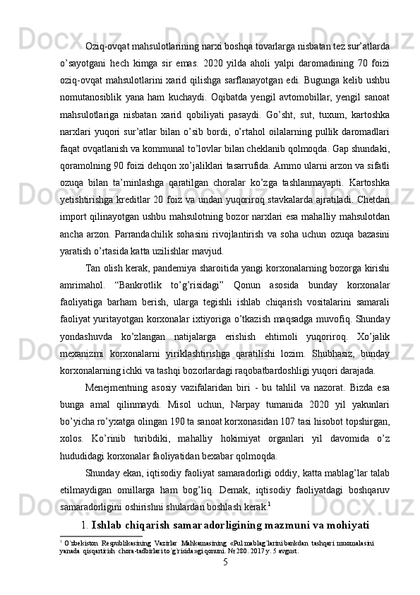 Oziq-ovqat mahsulotlarining narxi boshqa tovarlarga nisbatan tez sur’atlarda
o’sayotgani   hech   kimga   sir   emas.   2020   yilda   aholi   yalpi   daromadining   70   foizi
oziq-ovqat  mahsulotlarini xarid qilishga  sarflanayotgan edi. Bugunga kelib ushbu
nomutanosiblik   yana   ham   kuchaydi.   Oqibatda   yengil   avtomobillar,   yengil   sanoat
mahsulotlariga   nisbatan   xarid   qobiliyati   pasaydi.   Go’sht,   sut,   tuxum,   kartoshka
narxlari   yuqori   sur’atlar   bilan   o’sib   bordi,   o’rtahol   oilalarning   pullik   daromadlari
faqat ovqatlanish va kommunal to’lovlar bilan cheklanib qolmoqda. Gap shundaki,
qoramolning 90 foizi dehqon xo’jaliklari tasarrufida. Ammo ularni arzon va sifatli
ozuqa   bilan   ta’minlashga   qaratilgan   choralar   ko’zga   tashlanmayapti.   Kartoshka
yetishtirishga kreditlar 20 foiz va undan yuqoriroq stavkalarda ajratiladi. Chetdan
import qilinayotgan ushbu mahsulotning bozor narxlari esa mahalliy mahsulotdan
ancha   arzon.   Parrandachilik   sohasini   rivojlantirish   va   soha   uchun   ozuqa   bazasini
yaratish o’rtasida katta uzilishlar mavjud.
Tan olish kerak, pandemiya sharoitida yangi korxonalarning bozorga kirishi
amrimahol.   “Bankrotlik   to’g’risidagi”   Qonun   asosida   bunday   korxonalar
faoliyatiga   barham   berish,   ularga   tegishli   ishlab   chiqarish   vositalarini   samarali
faoliyat yuritayotgan korxonalar ixtiyoriga o’tkazish maqsadga muvofiq. Shunday
yondashuvda   ko’zlangan   natijalarga   erishish   ehtimoli   yuqoriroq.   Xo’jalik
mexanizmi   korxonalarni   yiriklashtirishga   qaratilishi   lozim.   Shubhasiz,   bunday
korxonalarning ichki va tashqi bozorlardagi raqobatbardoshligi yuqori darajada.
Menejmentning   asosiy   vazifalaridan   biri   -   bu   tahlil   va   nazorat.   Bizda   esa
bunga   amal   qilinmaydi.   Misol   uchun,   Narpay   tumanida   2020   yil   yakunlari
bo’yicha ro’yxatga olingan 190 ta sanoat korxonasidan 107 tasi hisobot topshirgan,
xolos.   Ko’rinib   turibdiki,   mahalliy   hokimiyat   organlari   yil   davomida   o’z
hududidagi korxonalar faoliyatidan bexabar qolmoqda.
Shunday ekan, iqtisodiy faoliyat samaradorligi oddiy, katta mablag’lar talab
etilmaydigan   omillarga   ham   bog’liq.   Demak,   iqtisodiy   faoliyatdagi   boshqaruv
samaradorligini oshirishni shulardan boshlash kerak. 1
1.  Ishlab chiqarish samaradorligining mazmuni va mohiyati
1
  O`zbekiston  Respublikasining  Vazirlar  Mahkamasining  «Pul mablag`larini bankdan  tashqari  muomalasini  
yanada  qisqartirish  chora-tadbirlari to`g`risida»gi qonuni. № 280. 2017 y. 5 avgust.
5 