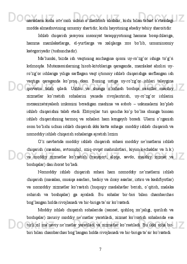 narsalarni   kishi  iste’moli   uchun  o’zlashtirib  olishdir,  kishi   bilan  tabiat  o’rtasidagi
modda almashuvining umumiy shartidir, kishi hayotining abadiy tabiiy sharoitidir.
Ishlab   chiqarish   jarayoni   insoniyat   taraqqiyotining   hamma   bosqichlariga,
hamma   mamlakatlarga,   el-yurtlarga   va   xalqlarga   xos   bo’lib,   umuminsoniy
kategoriyadir (tushunchadir).
Ma’lumki,   bizda   ish   vaqtining   anchagina   qismi   uy-ro’zg’or   ishiga   to’g’ri
kelmoqda.   Mutaxassislarning   hisob-kitoblariga   qaraganda,   mamlakat   aholisi   uy-
ro’zg’or   ishlariga   yiliga   sarflagan   vaqt   ijtimoiy   ishlab   chiqarishga   sarflangan   ish
vaqtiga   qaraganda   ko’proq   ekan.   Buning   ustiga   uy-ro’zg’or   ishlari   talaygina
quvvatni   talab   qiladi.   Ushbu   va   shunga   o’xshash   boshqa   misollar   maishiy
xizmatlar   ko’rsatish   sohalarini   yanada   rivojlantirish,   uy-ro’zg’or   ishlarini
mexanizatsiyalash   imkonini   beradigan   mashina   va   asbob   –   uskunalarni   ko’plab
ishlab   chiqarishni   talab   etadi.   Ehtiyojlar   turi   qancha   ko’p   bo’lsa   shunga   binoan
ishlab   chiqarishning   tarmoq   va   sohalari   ham   kengayib   boradi.   Ularni   o’rganish
oson bo’lishi uchun ishlab chiqarish ikki katta sohaga: moddiy ishlab chiqarish va
nomoddiy ishlab chiqarish sohalariga ajratish lozim
O’z   navbatida   moddiy   ishlab   chiqarish   sohasi   moddiy   n е ’matlarni   ishlab
chiqarish   (masalan,   avtomobil,   oziq-ovqat   mahsulotlari,   kiyim-k е chaklar   va   h.k.)
va   moddiy   xizmatlar   ko’rsatish   (transport,   aloqa,   savdo,   maishiy   xizmat   va
boshqalar) dan iborat bo’ladi.
Nomoddiy   ishlab   chiqarish   sohasi   ham   nomoddiy   n е ’matlarni   ishlab
chiqarish (masalan, musiqa asarlari, badiiy va ilmiy asarlar, ixtiro va kashfiyotlar)
va   nomoddiy   xizmatlar   ko’rsatish   (huquqiy   maslahatlar   b е rish,   o’qitish,   malaka
oshirish   va   boshqalar)   ga   ajraladi.   Bu   sohalar   bir-biri   bilan   chambarchas
bog’langan holda rivojlanadi va bir-biriga ta’sir ko’rsatadi.
Moddiy   ishlab   chiqarish   sohalarida   (sanoat,   qishloq   xo’jaligi,   qurilish   va
boshqalar)   zaruriy   moddiy   ne’matlar   yaratiladi,   xizmat   ko’rsatish   sohalarida   esa
turli  xil ma’naviy ne’matlar  yaratiladi va xizmatlar ko’rsatiladi. Bu ikki soha bir-
biri bilan chambarchas bog’langan holda rivojlanadi va bir-biriga ta’sir ko’rsatadi.
7 