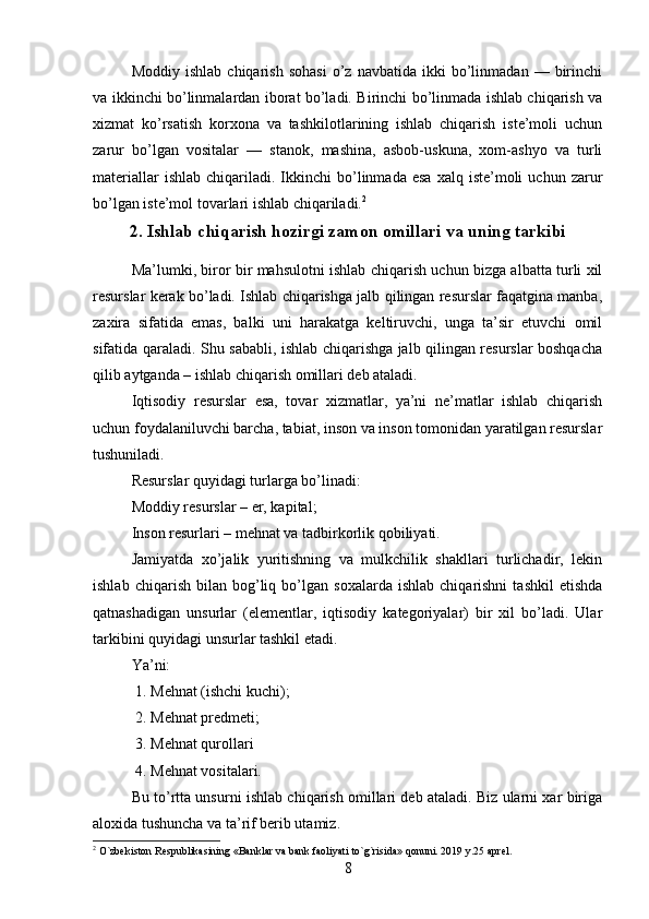 Moddiy   ishlab   chiqarish   sohasi   o’z  navbatida   ikki   bo’linmadan   —  birinchi
va ikkinchi bo’linmalardan iborat bo’ladi. Birinchi bo’linmada ishlab chiqarish va
xizmat   ko’rsatish   korxona   va   tashkilotlarining   ishlab   chiqarish   iste’moli   uchun
zarur   bo’lgan   vositalar   —   stanok,   mashina,   asbob-uskuna,   xom-ashyo   va   turli
materiallar  ishlab   chiqariladi.  Ikkinchi  bo’linmada   esa   xalq  iste’moli  uchun   zarur
bo’lgan iste’mol tovarlari ishlab chiqariladi. 2
2.   Ishlab chiqarish hozirgi zamon omillari va uning tarkibi
Ma’lumki, biror bir mahsulotni ishlab chiqarish uchun bizga albatta turli xil
resurslar kerak bo’ladi. Ishlab chiqarishga jalb qilingan resurslar faqatgina manba,
zaxira   sifatida   emas,   balki   uni   harakatga   keltiruvchi,   unga   ta’sir   etuvchi   omil
sifatida qaraladi. Shu sababli, ishlab chiqarishga jalb qilingan resurslar boshqacha
qilib aytganda – ishlab chiqarish omillari deb ataladi.
Iqtisodiy   resurslar   esa,   tovar   xizmatlar,   ya’ni   ne’matlar   ishlab   chiqarish
uchun foydalaniluvchi barcha, tabiat, inson va inson tomonidan yaratilgan resurslar
tushuniladi.
Resurslar quyidagi turlarga bo’linadi:
Moddiy resurslar – er, kapital;
Inson resurlari – mehnat va tadbirkorlik qobiliyati.
Jamiyatda   xo’jalik   yuritishning   va   mulkchilik   shakllari   turlichadir,   lekin
ishlab   chiqarish   bilan   bog’liq   bo’lgan   soxalarda   ishlab   chiqarishni   tashkil   etishda
qatnashadigan   unsurlar   (elementlar,   iqtisodiy   kategoriyalar)   bir   xil   bo’ladi.   Ular
tarkibini quyidagi unsurlar tashkil etadi. 
Ya’ni:
 1. Mehnat (ishchi kuchi);
 2. Mehnat predmeti; 
 3. Mehnat qurollari
 4. Mehnat vositalari.
Bu to’rtta unsurni ishlab chiqarish omillari deb ataladi. Biz ularni xar biriga
aloxida tushuncha va ta’rif berib utamiz. 
2
  O`zbekiston Respublikasining «Banklar va bank faoliyati to`g`risida» qonuni. 2019 y.25 aprel.
8 