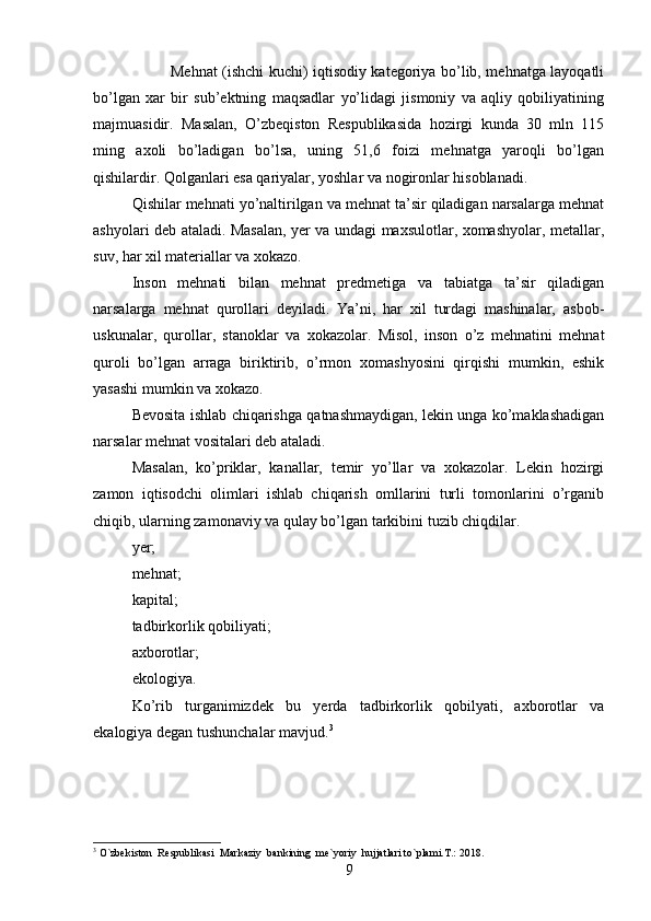 Mehnat (ishchi kuchi) iqtisodiy kategoriya bo’lib, mehnatga layoqatli
bo’lgan   xar   bir   sub’ektning   maqsadlar   yo’lidagi   jismoniy   va   aqliy   qobiliyatining
majmuasidir.   Masalan,   O’zbeqiston   Respublikasida   hozirgi   kunda   30   mln   115
ming   axoli   bo’ladigan   bo’lsa,   uning   51,6   foizi   mehnatga   yaroqli   bo’lgan
qishilardir. Qolganlari esa qariyalar, yoshlar va nogironlar hisoblanadi.
Qishilar mehnati yo’naltirilgan va mehnat ta’sir qiladigan narsalarga mehnat
ashyolari deb ataladi. Masalan, yer va undagi maxsulotlar, xomashyolar, metallar,
suv, har xil materiallar va xokazo. 
Inson   mehnati   bilan   mehnat   predmetiga   va   tabiatga   ta’sir   qiladigan
narsalarga   mehnat   qurollari   deyiladi.   Ya’ni,   har   xil   turdagi   mashinalar,   asbob-
uskunalar,   qurollar,   stanoklar   va   xokazolar.   Misol,   inson   o’z   mehnatini   mehnat
quroli   bo’lgan   arraga   biriktirib,   o’rmon   xomashyosini   qirqishi   mumkin,   eshik
yasashi mumkin va xokazo. 
Bevosita ishlab chiqarishga qatnashmaydigan, lekin unga ko’maklashadigan
narsalar mehnat vositalari deb ataladi. 
Masalan,   ko’priklar,   kanallar,   temir   yo’llar   va   xokazolar.   Lekin   hozirgi
zamon   iqtisodchi   olimlari   ishlab   chiqarish   omllarini   turli   tomonlarini   o’rganib
chiqib, ularning zamonaviy va qulay bo’lgan tarkibini tuzib chiqdilar.
yer;
mehnat;
kapital;
tadbirkorlik qobiliyati;
axborotlar;
ekologiya.
Ko’rib   turganimizdek   bu   yerda   tadbirkorlik   qobilyati,   axborotlar   va
ekalogiya degan tushunchalar mavjud. 3
3
  O`zbekiston  Respublikasi  Markaziy  bankining  me`yoriy  hujjatlari to`plami.T.: 2018.
9
