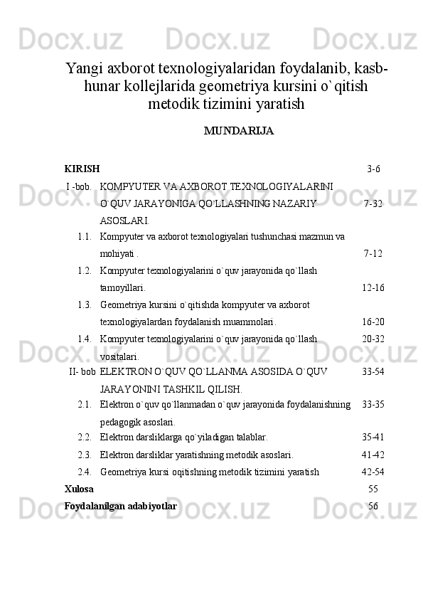 Yangi axborot texnologiyalaridan foydalanib, kasb-
hunar kollejlarida geometriya kursini o`qitish
metodik tizimini yaratish
MUNDARIJA
KIRISH 3 -6
I -bob. KOMPYUTER VA AXBOROT TEXNOLOGIYALARINI 
O`QUV  JARAYONIGA QO`LLASHNING NAZARIY 
ASOSLARI . 7-32
1.1. Kompyuter va axborot texnologiyalari tushunchasi mazmun va 
mohiyati . 7-12
1.2. Kompyuter texnologiyalarini o`quv jarayonida  qo`llash 
tamoyillari . 12-16
1.3. Geometriya kursini o`qitishda kompyuter va axborot 
texnologiyalardan foydalanish muammolari . 16-20
1.4. Kompyuter texnologiyalarini o`quv jarayonida  qo`llash 
vositalari . 20-32
II- bob ELEKTRON  O`Q UV  QO` LLANMA ASOSIDA O`QUV 
JARAYONINI TASHKIL QILISH . 33-54
2.1. Elektron o`quv qo`llanmadan o`quv jarayonida  foydalanishning
pedagogik asoslari . 33-35
2.2. Elektron darsliklarga qo`yiladigan talablar. 35-41
2.3. Elektron darsliklar yaratishning metodik  asoslari . 41-42
2.4. Geometriya kursi  o qi tishning metodik tizimini yaratish 42-54
Xulosa  55
Foydalanilgan adabiyotlar 56 