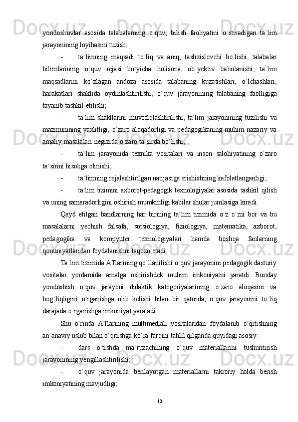 yondoshuvlar   asosida   talabalarning   o`quv,   bilish   faoliyatini   o` stiradigan   ta`lim
jarayonining loyihasini tuzish;
- ta`limning   maqsadi   to`li q   va   aniq,   tashxislovchi   bo`lishi,   talabalar
bilimlarining   o`quv   rejasi   bo`yicha   holisona,   ob`yektiv   ba ho lanishi,   ta`lim
maqsadlarini   k o` zlagan   andoza   asosida   talabaning   kuzatishlari,   o` lchashlari,
harakatlari   shaklida   oydinlashtirilishi,   o`quv   jarayonining   talabaning   faolligiga
tayanib tashkil etilishi;
- ta`lim   shakllarini   muvofi ql ashtirilishi,   ta`lim   jarayonining   tuzilishi   va
mazmunining yaxlitligi,   o`zaro aloqadorligi va pedagogikaning muhim  nazariy va
amaliy masalalari negizida o`zaro ta`sirda bo`lishi;
- ta`lim   jarayonida   texnika   vositalari   va   inson   salohiyatining   o`zaro
ta`sirini  h isobga olinishi;
- ta`limning rejalashtirilgan natijasiga erishishning kafolatlanganligi;
- ta`lim   tizimini   axborot-pedagogik  texnologiyalar   asosida   tashkil   qilish
va uning samaradorligini oshirish mumkinligi kabilar shular jumlasiga  kiradi.
Q ayd   etilgan   bandlarning   har   birining   ta`lim   tizimida   o` z   o`rni   bor   va   bu
masalalarni   yechish   falsafa,   sotsiologiya,   fiziologiya,   matematika,   axborot,
pedagogika   va   kompyuter   tex n ologiyalari   hamda   boshqa   fanlarning
qonuniyatlaridan foydalanishni taqozo etadi .
Ta`lim tizimida ATlarining qo`llanilishi o`quv jarayonini pedagogik dasturiy
vositalar   yordamida   amalga   oshirishdek   muhim   imkoniyatni   yaratdi.   Bunday
yondoshish   o`quv   jarayoni   didaktik   kategoriyalarining   o`zaro   aloqasini   va
bog`liqligini   o`rganishga   olib   kelishi   bilan   bir   qatorda,   o`quv   jarayonini   to`liq
darajada o`rganishga imkoniyat yaratadi.
Shu   o`rinda   ATlarining   multimediali   vositalaridan   foydalanib   o`qitishning
an`anaviy uslub bilan o`qitishga  ko`ra farqini tahlil qilganda quyidagi asosiy:
- dar s   o`tish da   ma`ruzachining   o`quv   materiallarini   tushuntirish
jarayonining yengillashtirilishi;
- o`quv   jarayonida   berilayotgan   materiallarni   takroriy   holda   berish
imkoniyatining mavjudligi;
10 