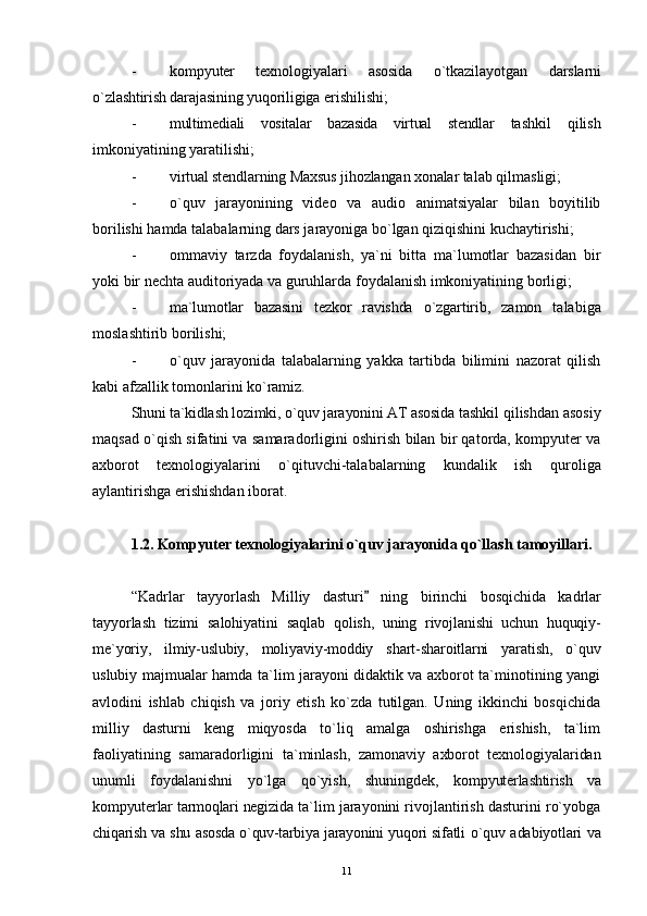 - kompyuter   texnologiyalari   asosida   o`tkazilayotgan   darslarni
o`zlashtirish darajasining yuqoriligiga  erishilishi;
- multimediali   vositalar   bazasida   virtual   stendlar   tashkil   qilish
imkoniyatining yaratilishi;
- virtual stendlarning Maxsus ji h ozlangan xonalar  talab qilmasligi;
- o`quv   jarayonining   video   va   audio   animatsiyalar   bilan   boyitilib
borilishi hamda talabalarning dars jarayoniga bo`lgan qiziqishini kuchaytirishi;
- ommaviy   tarzda   foydalanish,   ya`ni   bitta   ma`lumotlar   bazasidan   bir
yoki bir nechta auditoriyada va guruhlarda foydalanish imkoniyatining borligi;
- ma`lumotlar   bazasini   tezkor   ravishda   o` zgartirib,   zamon   talabiga
moslashtirib borilishi;
- o`quv   jarayonida   talabalarning   yakka   tartibda   bilimini   nazorat   qilish
kabi afzallik tomonlarini ko`ramiz.
Shuni ta`kidlash lozimki, o`quv jarayonini AT asosida  tashkil qilishdan asosiy
maqsad o`qish sifatini va samaradorligini oshirish bilan bir qatorda, kompyuter va
axborot   texnologiyalarini   o`qituvchi-talabalarning   kundalik   ish   q uroliga
aylantirishga erishishdan iborat.
1.2. Kompyuter texnologiyalarini o`quv jarayonida  qo`llash tamoyillari.
“Kadrlar   tayyorlash   Milliy   dasturi   ning   birinchi   bosqichida   kadrlar
tayyorlash   tizimi   salohiyatini   saqlab   q olish,   uning   rivojlanishi   uchun   huquqiy-
me`yoriy,   ilmiy-uslubiy,   moliyaviy-moddiy   shart-sharoitlarni   yaratish,   o`quv
uslubiy majmualar hamda ta`lim jarayoni didaktik va axborot ta`minotining yangi
avlodini   ishlab   chiqish   va   joriy   etish   ko`zda   tutilgan.   Uning   ikkinchi   bosqichida
milliy   dasturni   keng   miqyosda   to`liq   amalga   oshirishga   erishish,   ta`lim
faoliyatining   samaradorligini   ta`minlash,   zamonaviy   axborot   texnologiyalaridan
unumli   foydalanishni   yo`lga   qo`yish,   shuningdek,   kompyuterlashtirish   va
kompyuterlar tarmoqlari negizida  ta`lim jarayonini rivojlantirish dasturini ro`yobga
chiqarish va shu asosda o`quv-tarbiya jarayonini yuqori sifatli   o`quv adabiyotlari va
11 