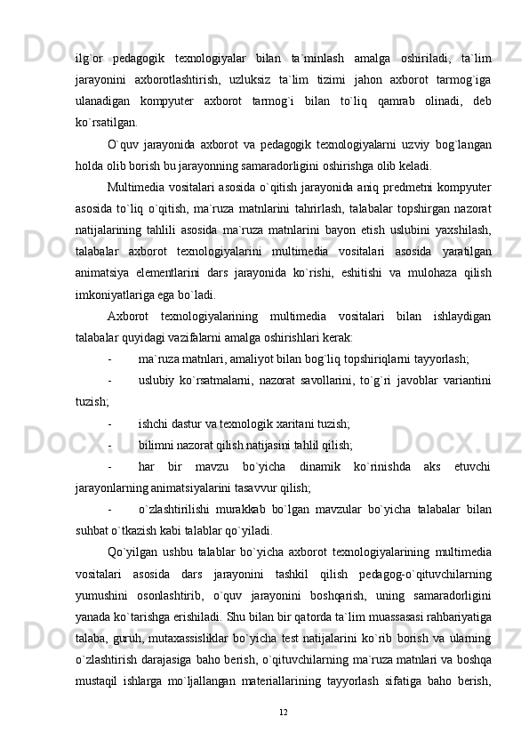 ilg`or   pedagogik   texnologiyalar   bilan   ta`minlash   amalga   oshiriladi,   ta`lim
jarayonini   axborotlashtirish,   uzluksiz   ta`lim   tizimi   jahon   axborot   tarmog`iga
ulanadigan   kompyuter   axborot   tarmog`i   bilan   to`liq   qamrab   olinadi,   deb
ko`rsatilgan.
O`quv   jarayonida   axborot   va   pedagogik   texnologiyalarni   uzviy   bog`langan
holda olib borish bu jarayonning samaradorligini oshirishga olib keladi.
Multimedia vositalari asosida  o`qitish jarayonida aniq predmetni  kompyuter
asosida   to`liq   o`qitish,   ma`ruza   matnlarini   tahrirlash,   talabalar   topshirgan   nazorat
natijalarining   tahlili   asosida   ma`ruza   matnlarini   bayon   etish   uslubini   yaxshilash,
talabalar   axborot   texnologiyalarini   multimedia   vositalari   asosida   yaratilgan
animatsiya   elementlarini   dars   jarayonida   ko`rishi,   eshitishi   va   mulohaza   qilish
imkoniyatlariga ega bo`ladi.
Axborot   texnologiyalarining   multimedia   vositalari   bilan   ishlaydigan
talabalar quyidagi vazifalarni amalga oshirishlari kerak:
- ma`ruza matnlari, amaliyot bilan bog`liq topshiriqlarni tayyorlash;
- uslubiy   ko`rsatmalarni,   nazorat   savollarini,   to`g`ri   javoblar   variantini
tuzish;
- ishchi dastur va texnologik  x aritani tuzish;
- bilimni nazorat qilish natijasini ta hl il qilish;
- har   bir   mavzu   bo`yicha   dinamik   ko`rinishda   aks   etuvchi
jarayonlarning animatsiyalarini tasavvur  qilish;
- o`zlashtirilishi   murakkab   bo`lgan   mavzular   bo`yicha   talabalar   bilan
su h bat o`tkazish kabi talablar   qo`yiladi. 
Qo`yilgan   ushbu   talablar   bo`yicha   axborot   texnologiyalarining   multimedia
vositalari   asosida   dars   jarayonini   tashkil   qilish   pedagog-o`qituvchilarning
yumushini   osonlashtirib,   o`quv   jarayonini   boshqarish,   uning   samaradorligini
yanada  ko`tarishga erishiladi. Shu bilan bir qatorda ta`lim  muassasasi rahbariyatiga
talaba,   guruh,   mutaxassisliklar   bo`yicha   test   natijalarini   ko`rib   borish   va   ularning
o`zlashtirish darajasiga baho berish, o`qituvchilarning   ma`ruza matnlari va boshqa
mustaqil   ishlarga   mo`ljallangan   materiallarining   tayyorlash   sifatiga   baho   berish,
12 