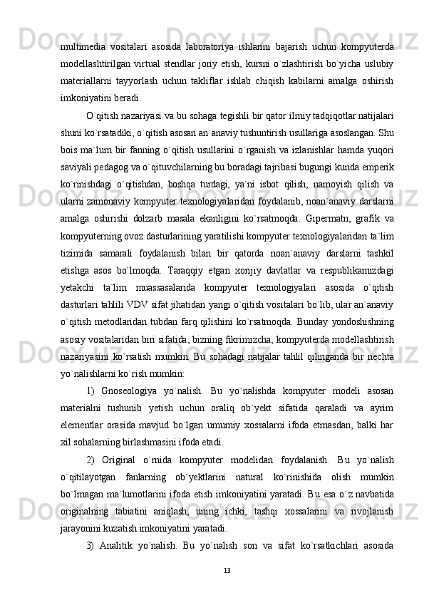 multimedia   vositalari   asosida   laboratoriya   ishlarini   bajarish   uchun   kompyuterda
modellashtirilgan   virtual   stendlar   joriy  etish,   kursni  o`zlashtirish   bo`yicha  uslubiy
materiallarni   tayyorlash   uchun   takliflar   ishlab   chiqish   kabilarni   amalga   oshirish
imkoniyatini beradi.
O`qitish nazariyasi va bu sohaga tegishli bir qator  ilmiy tadqiqotlar natijalari
shuni ko`rsatadiki, o`qitish  asosan an`anaviy tushuntirish usullariga asoslangan. Shu
bois   ma`lum   bir  fanning  o`qitish  usullarini   o`rganish  va   izlanishlar   hamda   yuqori
saviyali pedagog va o`qituvchilarning bu boradagi tajribasi bugungi kunda  emperik
ko`rinishdagi   o`qitishdan,   boshqa   turdagi,   ya`ni   isbot   qilish,   namoyish   qilish   va
ularni zamonaviy kompyuter   texnologiyalaridan foydalanib, noan`anaviy darslarni
amalga   oshirishi   dolzarb   masala   ekanligini   ko`rsatmoqda.   Gipermatn,   grafik   va
kompyuterning ovoz dasturlarining yaratilishi kompyuter texnologiyalaridan  ta`lim
tizimida   samarali   foydalanish   bilan   bir   qatorda   noan`anaviy   darslarni   tashkil
etishga   asos   bo`lmoqda.   Taraqqiy   etgan   xorijiy   davlatlar   va   respublikamizdagi
yetakchi   ta`lim   muassasalarida   kompyuter   texnologiyalari   asosida   o`qitish
dasturlari tahlili VDV sifat jihatidan  yangi o`qitish vositalari bo`lib, ular an`anaviy
o`qitish   metodlaridan  tubdan   farq  qilishini   ko`rsatmoqda.  Bunday   yondoshishning
asosiy vositalaridan biri sifatida, bizning  fikrimizcha, kompyuterda modellashtirish
nazariyasini   ko`rsatish   mumkin.   Bu   sohadagi   natijalar   tahlil   qilinganda   bir   nechta
yo`nalishlarni ko`rish mumkin:
1)   Gnoseologiya   yo`nalish.   Bu   yo`nalishda   kompyuter   modeli   asosan
materialni   tushunib   yetish   uchun   oraliq   ob`yekt   sifatida   qaraladi   va   ayrim
elementlar   orasida   mavjud   bo`lgan   umumiy   xossalarni   ifoda   etmasdan,   balki   har
xil sohalarning birlashmasini ifoda etadi.
2)   Original   o`rnida   kompyuter   modelidan   foydalanish .   Bu   yo`nalish
o`qitilayotgan   fanlarning   ob`yektlarini   natural   ko`rinishida   olish   mumkin
bo`lmagan ma`lumotlarini ifoda etish imkoniyatini yaratadi. Bu esa o` z navbatida
originalning   tabiatini   aniqlash,   uning   ichki,   tashqi   xossalarini   va   rivojlanish
jarayonini kuzatish imkoniyatini yaratadi.
3)   Analitik   yo`nalish.   Bu   yo`nalish   son   va   sifat   ko`rsatkichlari   asosida
13 
