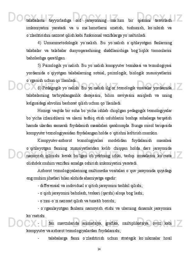 talabalarni   tayyorlashga   oid   jarayonning   ma`lum   bir   qismini   tasvirlash
imkoniyatini   yaratadi   va   u   ma`lumotlarni   uzatish,   tushunish,   ko`nikish   va
o`zlashtirishni nazorat qilish kabi funksional vazifalarga  yo`naltiriladi.
4)   Umummetodologik   yo`nalish.   Bu   yo`nalish   o`qitilayotgan   fanlarning
talabalar   va   talabalar   dunyoqarashining   shakllanishiga   bog`liqlik   tomonlarini
baholashga qaratilgan.
5)   Psixologik yo`nalish.   Bu yo`nalish kompyuter  texnikasi  va texnologiyasi
yordamida   o`qiyotgan   talabalarning   sotsial,   psixologik,   biologik   xususiyatlarini
o`rganish uchun qo`llaniladi.
6)   Pedagogik   yo`nalish.   Bu   yo`nalish   ilg`or  texnologik  vositalar   yordamida
talabalarning   tarbiyalanganlik   darajasini,   bilim   saviyasini   aniqlash   va   uning
kelgusidagi ahvolini bashorat  qilish uchun qo`llaniladi.
Hozirgi  vaqtda bir  soha bo`yicha ishlab chiqilgan   pedagogik texnologiyalar
bo`yicha   izlanishlarni   va   ularni   tadbiq   etish   uslublarini   boshqa   sohalarga   tarqatish
hamda   ulardan samarali foydalanish masalalari qaralmoqda. Bunga   misol  tariqasida
kompyuter texnologiyasidan foydalangan  holda o`qitishni keltirish mumkin.
Kompyuter-axborot   texnologiyalari   modelidan   foydalanish   masalasi
o`qitilayotgan   fanning   xususiyatlaridan   kelib   chiqqan   holda   dars   jarayonida
namoyish   qilinishi   kerak   bo`lgan   ob`yektning   ichki,   tashqi   xossalarini   ko`rsata
olishdek muhim vazifani amalga oshirish imkoniyatini yaratadi.
Axborot texnologiya larining multimedia vositalari o`quv jarayonida quyidagi
eng muhim jihatlari bilan alohida ahamiyatga  egadir:
- differensial va individual o`qitish jarayonini tashkil qilishi;
-  o`qish jarayonini baholash, teskari ( q arshi) aloqa bo g` lashi;
-  o` zini- o` zi nazorat qilish va tuzatib borishi;
-   o` rganilayotgan   fanlarni   namoyish   etishi   va   ularning   dinamik   jarayonini
ko`rsatishi.
- fan   mavzularida   animatsiya,   grafika,   multiplikatsiya,   ovoz   kabi
komp yu ter va axborot  texnologiyalardan foydalanishi;
- talabalarga   fanni   o`zlashtirish   uchun   strategik   k o` nikmalar   hosil
14 