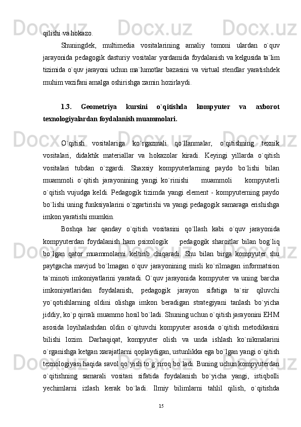 qilishi va  h okazo.
Shuningdek,   multimedia   vositalarining   amaliy   tomoni   ulardan   o`quv
jarayonida   pedagogik  dasturiy  vositalar   yordamida foydalanish   va kelgusida ta`lim
tizimida o`quv jarayoni  uchun ma`lumotlar   bazasini   va   virtual   stendlar   yaratishdek
muhim vazifani  amalga oshirishga zamin  h ozirlaydi.
1.3.   Geometriya   kursini   o`qitishda   kompyuter   va   axborot
texnologiyalardan foydalanish muammolari.
O`qitish   vositalariga   ko`rgazmali   qo`llanmalar,   o`qitishning   texnik
vositalari,   didaktik   materiallar   va   h okazolar   kiradi.   Keyingi   yillarda   o`qitish
vositalari   tubdan   o`zgardi.   Shaxsiy   kompyuterlarning   paydo   bo`lishi   bilan
muammoli   o`qitish   jarayonining   yangi   ko`rinishi     muammoli     kompyuterli 
o`qitish   vujudga   keldi.   Pedagogik   tizimda   yangi   element   -   kompyuterning   paydo
bo`lishi uning funksiyalarini o`zgartirishi va yangi pedagogik samaraga erishishga
imkon yaratishi mumkin.
Boshqa   har   qanday   o`qitish   vositasini   qo`llash   kabi   o`quv  
jarayonida
kompyuterdan   foydalanish   ham   psixologik     pedagogik   sharoitlar   bilan   b	
 og`liq
bo`lgan   qator   muammolarni   keltirib   chiqaradi.   Shu   bilan   birga   kompyuter   shu
paytgacha   mavjud   bo`lmagan   o`quv   jarayonining   misli   ko`rilmagan   informatsion
ta`minoti   imkoniyatlarini   yaratadi.   O`quv   jarayonida   kompyuter   va   uning   barcha
imkoniyatlaridan   foydalanish,   pedagogik   jarayon   sifatiga   ta`sir   qiluvchi
yo`qotishlarning   oldini   olishga   imkon   beradigan   strategiyani   tanlash   bo`yicha
jiddiy, ko`p qirrali muammo hosil bo`ladi. Shuning uchun o`qitish jarayonini EHM
asosida   loyihalashdan   oldin   o`qituvchi   kompyuter   asosida   o`qitish   metodikasini
bilishi   lozim.   Darhaqiqat,   kompyuter   olish   va   unda   ishlash   ko`nikmalarini
o`rganishga ketgan xarajatlarni qoplaydigan, ustunlikka ega bo`lgan yangi o`qitish
texnologiyasi haqida savol qo`yish to`g`riroq bo`ladi. Buning uchun kompyuterdan
o`qitishning   samarali   vositasi   sifatida   foydalanish   bo`yicha   yangi,   istiqbolli
yechimlarni   izlash   kerak   bo`ladi.   Ilmiy   bilimlarni   tahlil   qilish,   o`qitishda
15 