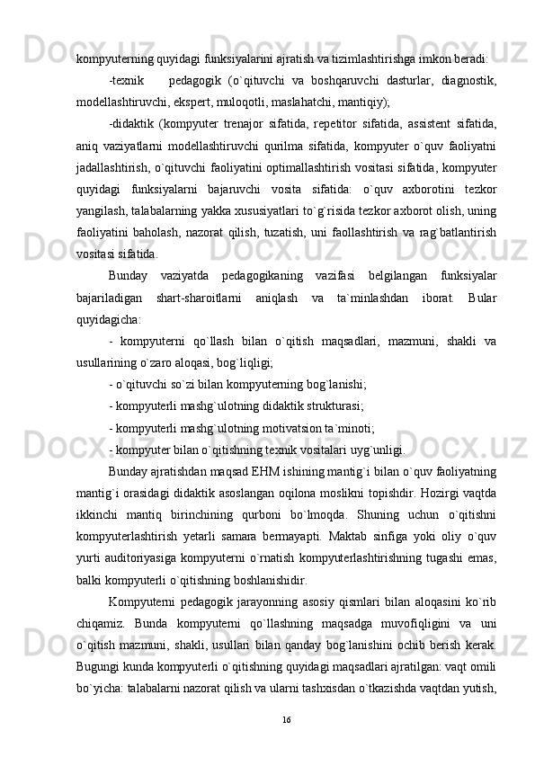 kompyuterning quyidagi funksiyalarini ajratish va tizimlashtirishga imkon beradi:
-texnik     pedagogik   (o`qituvchi   va   boshqaruvchi   dasturlar,   diagnostik,
modellashtiruvchi, ekspert, muloqotli, maslahatchi, mantiqiy);
-didaktik   (kompyuter   trenajor   sifatida,   repetitor   sifatida,   assistent   sifatida,
aniq   vaziyatlarni   modellashtiruvchi   qurilma   sifatida,   kompyuter   o`quv   faoliyatni
jadallashtirish, o`qituvchi faoliyatini optimallashtirish vositasi  sifatida, kompyuter
quyidagi   funksiyalarni   bajaruvchi   vosita   sifatida:   o`quv   axborotini   tezkor
yangilash, talabalarning yakka xususiyatlari to`g`risida tezkor axborot olish, uning
faoliyatini   baholash,   nazorat   qilish,   tuzatish,   uni   faollashtirish   va   rag`batlantirish
vositasi sifatida.
Bunday   vaziyatda   pedagogikaning   vazifasi   belgilangan   funksiyalar
bajariladigan   shart-sharoitlarni   aniqlash   va   ta`minlashdan   iborat.   Bular
quyidagicha:
-   kompyuterni   qo`llash   bilan   o`qitish   maqsadlari,   mazmuni,   shakli   va
usullarining o`zaro aloqasi, bog`liqligi;
-   o`qituvchi so`zi bilan kompyuterning bog`lanishi;
-  kompyuterli mashg`ulotning didaktik strukturas i ;
-  kompyuterli mashg`ulotning motivatsion ta`minoti;
-  kompyuter bilan o`qitishning texnik vositalari   u yg` unligi.
Bunday ajratishdan maqsad EHM ishining mantig`i bilan o`quv faoliyatning
mantig`i orasidagi didaktik asoslangan oqilona moslikni topishdir. Hozirgi vaqtda
ikkinchi   mantiq   birinchining   qurboni   bo`lmoqda.   Shuning   uchun   o`qitishni
kompyuterlashtirish   yetarli   samara   bermayapti.   Maktab   sinfiga   yoki   oliy   o`quv
yurti   auditoriyasiga   kompyuterni   o`rnatish   kompyuterlashtirishning   tugashi   emas,
balki kompyuterli o`qitishning boshlanishidir.
Kompyuterni   pedagogik   jarayonning   asosiy   qismlari   bilan   aloqasini   ko`rib
chiqamiz.   Bunda   kompyuterni   qo`llashning   maqsadga   muvofiqligini   va   uni
o`qitish   mazmuni,   shakli,   usullari   bilan   qanday   bog`lanishini   ochib   berish   kerak.
Bugungi kunda kompyuterli o`qitishning quyidagi maqsadlari ajratilgan: vaqt omili
bo`yicha: talabalarni nazorat qilish va ularni tashxisdan o`tkazishda vaqtdan yutish,
16 