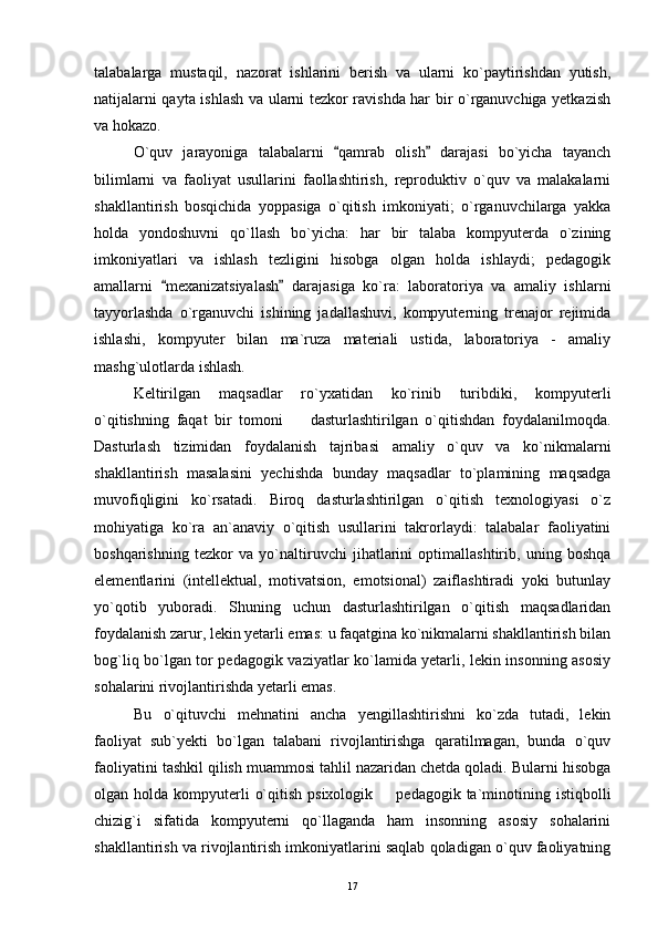 talabalarga   mustaqil,   nazorat   ishlarini   berish   va   ularni   ko`paytirishdan   yutish,
natijalarni qayta ishlash va ularni tezkor ravishda har bir o`rganuvchiga yetkazish
va hokazo.
O`quv   jarayoniga   talabalarni   qamrab   olish   darajasi   bo`yicha   tayanch 
bilimlarni   va   faoliyat   usullarini   faollashtirish,   reproduktiv   o`quv   va   malakalarni
shakllantirish   bosqichida   yoppasiga   o`qitish   imkoniyati;   o`rganuvchilarga   yakka
holda   yondoshuvni   qo`llash   bo`yicha:   har   bir   talaba   kompyuterda   o`zining
imkoniyatlari   va   ishlash   tezligini   hisobga   olgan   holda   ishlaydi;   pedagogik
amallarni   mexanizatsiyalash   darajasiga   ko`ra:   laboratoriya   va   amaliy   ishlarni	
 
tayyorlashda   o`rganuvchi   ishining   jadallashuvi,   kompyuterning   trenajor   rejimida
ishlashi,   kompyuter   bilan   ma`ruza   materiali   ustida,   laboratoriya   -   amaliy
mashg`ulotlarda ishlash.
Keltirilgan   maqsadlar   ro`yxatidan   ko`rinib   turibdiki,   kompyuterli
o`qitishning   faqat   bir   tomoni     dasturlashtirilgan   o`qitishdan   foydalanilmoqda.	

Dasturlash   tizimidan   foydalanish   tajribasi   amaliy   o`quv   va   ko`nikmalarni
shakllantirish   masalasini   yechishda   bunday   maqsadlar   to`plamining   maqsadga
muvofiqligini   ko`rsatadi.   Biroq   dasturlashtirilgan   o`qitish   texnologiyasi   o`z
mohiyatiga   ko`ra   an`anaviy   o`qitish   usullarini   takrorlaydi:   talabalar   faoliyatini
boshqarishning   tezkor   va   yo`naltiruvchi   jihatlarini   optimallashtirib,   uning   boshqa
elementlarini   (intellektual,   motivatsion,   emotsional)   zaiflashtiradi   yoki   butunlay
yo`qotib   yuboradi.   Shuning   uchun   dasturlashtirilgan   o`qitish   maqsadlaridan
foydalanish zarur, lekin yetarli emas: u faqatgina ko`nikmalarni shakllantirish bilan
bog`liq bo`lgan tor pedagogik vaziyatlar ko`lamida yetarli, lekin insonning asosiy
sohalarini rivojlantirishda yetarli emas.
Bu   o`qituvchi   mehnatini   ancha   yengillashtirishni   ko`zda   tutadi,   lekin
faoliyat   sub`yekti   bo`lgan   talabani   rivojlantirishga   qaratilmagan,   bunda   o`quv
faoliyatini tashkil qilish muammosi tahlil nazaridan chetda qoladi. Bularni hisobga
olgan holda  kompyuterli   o`qitish  psixologik   pedagogik  ta`minotining  istiqbolli	

chizig`i   sifatida   kompyuterni   qo`llaganda   ham   insonning   asosiy   sohalarini
shakllantirish va rivojlantirish imkoniyatlarini saqlab qoladigan o`quv faoliyatning
17 