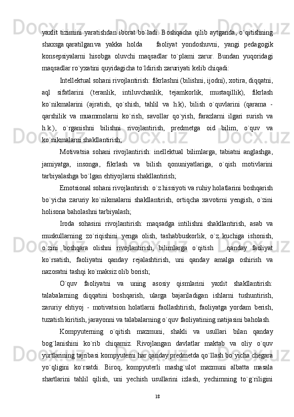 yaxlit   tizimini   yaratishdan   iborat   bo`ladi.   Boshqacha   qilib   aytganda,   o`qitishning
shaxsga qaratilgan va   yakka   holda     faoliyat   yondoshuvni,   yangi   pedagogik
konsepsiyalarni   hisobga   oluvchi   maqsadlar   to`plami   zarur.   Bundan   yuqoridagi
maqsadlar ro`yxatini quyidagicha to`ldirish zaruriyati kelib chiqadi:
Intellektual sohani rivojlantirish: fikrlashni (bilishni, ijodni), xotira, diqqatni,
aql   sifatlarini   (teranlik,   intiluvchanlik,   tejamkorlik,   mustaqillik),   fikrlash
ko`nikmalarini   (ajratish,   qo`shish,   tahlil   va   h.k),   bilish   o`quvlarini   (qarama   -
qarshilik   va   muammolarni   ko`rish,   savollar   qo`yish,   farazlarni   ilgari   surish   va
h.k.),   o`rganishni   bilishni   rivojlantirish,   predmetga   oid   bilim,   o`quv   va
ko`nikmalarni shakllantirish;
Motivatsia   sohani   rivojlantirish:   inellektual   bilimlarga,   tabiatni   anglashga,
jamiyatga,   insonga,   fikrlash   va   bilish   qonuniyatlariga,   o`qish   motivlarini
tarbiyalashga bo`lgan ehtiyojlarni shakllantirish;
Emotsional sohani rivojlantirish: o`z hissiyoti va ruhiy holatlarini boshqarish
bo`yicha   zaruriy   ko`nikmalarni   shakllantirish,   ortiqcha   xavotirni   yengish,   o`zini
holisona baholashni tarbiyalash;
Iroda   sohasini   rivojlantirish:   maqsadga   intilishni   shakllantirish,   asab   va
muskullarning   zo`riqishini   yenga   olish,   tashabbuskorlik,   o`z   kuchiga   ishonish,
o`zini   boshqara   olishni   rivojlantirish,   bilimlarga   o`qitish     qanday   faoliyat	

ko`rsatish,   faoliyatni   qanday   rejalashtirish,   uni   qanday   amalga   oshirish   va
nazoratni tashqi ko`maksiz olib borish;
O`quv   faoliyatni   va   uning   asosiy   qismlarini   yaxlit   shakllantirish:
talabalarning   diqqatini   boshqarish,   ularga   bajariladigan   ishlarni   tushuntirish,
zaruriy   ehtiyoj   -   motivatsion   holatlarni   faollashtirish,   faoliyatga   yordam   berish,
tuzatish kiritish, jarayonni va talabalarning o`quv faoliyatining natijasini baholash.
Kompyuterning   o`qitish   mazmuni,   shakli   va   usullari   bilan   qanday
bog`lanishini   ko`rib   chiqamiz.   Rivojlangan   davlatlar   maktab   va   oliy   o`quv
yurtlarining tajribasi kompyuterni har qanday predmetda qo`llash bo`yicha chegara
yo`qligini   ko`rsatdi.   Biroq,   kompyuterli   mashg`ulot   mazmuni   albatta   masala
shartlarini   tahlil   qilish,   uni   yechish   usullarini   izlash,   yechimning   to`g`riligini
18 