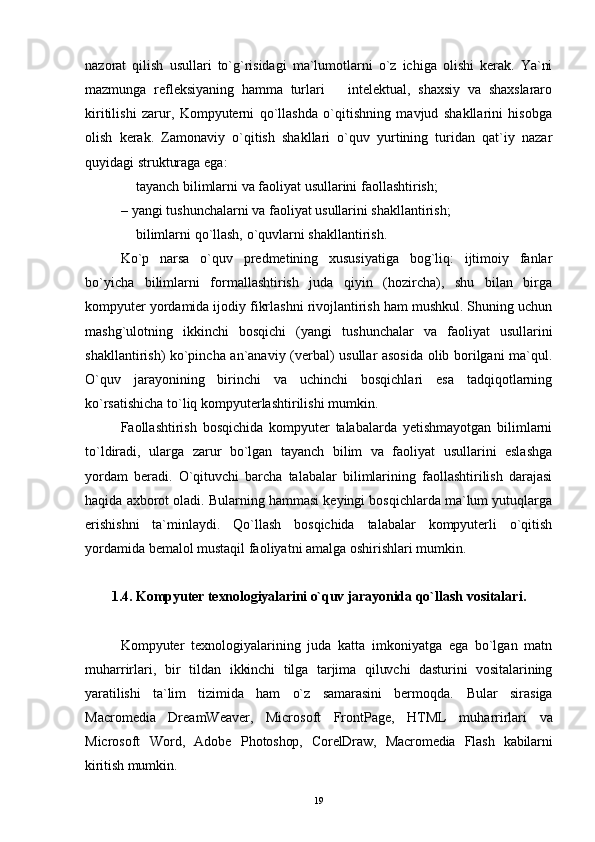 nazorat   qilish   usullari   to`g`risidagi   ma`lumotlarni   o`z   ichiga   olishi   kerak.   Ya`ni
mazmunga   refleksiyaning   hamma   turlari     intelektual,   shaxsiy   va   shaxslararo
kiritilishi   zarur,   Kompyuterni   qo`llashda   o`qitishning   mavjud   shakllarini   hisobga
olish   kerak.   Zamonaviy   o`qitish   shakllari   o`quv   yurtining   turidan   qat`iy   nazar
quyidagi strukturaga ega:
 tayanch bil	
 i mlarni va faoliyat usullarini faollashtirish;
–   yangi tushunchalarni va faoliyat usullarini shakllantirish;
 bilimlarni qo`llash, o`quvlarni shakllantirish.

Ko`p   narsa   o`quv   predmetining   xususiyatiga   bog`liq:   ijtimoiy   fanlar
bo`yicha   bilimlarni   formallashtirish   juda   qiyin   (hozircha),   shu   bilan   birga
kompyuter yordamida ijodiy fikrlashni rivojlantirish ham mushkul. Shuning uchun
mashg`ulotning   ikkinchi   bosqichi   (yangi   tushunchalar   va   faoliyat   usullarini
shakllantirish) ko`pincha an`anaviy (verbal) usullar asosida olib borilgani ma`qul.
O`quv   jarayonining   birinchi   va   uchinchi   bosqichlari   esa   tadqiqotlarning
ko`rsatishicha to`liq kompyuterlashtirilishi mumkin.
Faollashtirish   bosqichida   kompyuter   talabalarda   yetishmayotgan   bilimlarni
to`ldiradi,   ularga   zarur   bo`lgan   tayanch   bilim   va   faoliyat   usullarini   eslashga
yordam   beradi.   O`qituvchi   barcha   talabalar   bilimlarining   faollashtirilish   darajasi
haqida axborot oladi. Bularning hammasi keyingi bosqichlarda ma`lum yutuqlarga
erishishni   ta`minlaydi.   Qo`llash   bosqichida   talabalar   kompyuterli   o`qitish
yordamida bemalol mustaqil faoliyatni amalga oshirishlari mumkin.
1.4. Kompyuter texnologiyalarini o`quv jarayonida  qo`llash   vositalari .
Kompyuter   texnologiyalarining   juda   katta   imkoniyatga   ega   bo`lgan   matn
muharrirlari,   bir   tildan   ikkinchi   tilga   tarjima   qiluvchi   dasturini   vositalarining
yaratilishi   ta`lim   tizimida   ham   o`z   samarasini   bermoqda.   Bular   sirasiga
Macromedia   DreamWeaver,   Microsoft   FrontPage,   HTML   muh a rrirlari   va
Microsoft   Word,   Adobe   Photoshop,   CorelDraw,   Macromedia   Flash   kabilarni
kiritish  mumkin.
19 