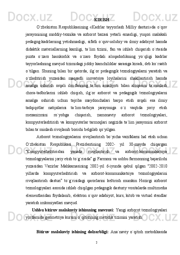 KIRISH
O`zbekiston   Respublikasining   «Kadrlar   tayyorlash   Milliy   dasturi»da   o`quv
jarayonining   moddiy-texnika   va   axborot   bazasi   yetarli   emasligi,   yuqori   malakali
pedagog-kadrlarning yetishmasligi, sifatli o`quv-uslubiy va ilmiy adabiyot  hamda
didaktik   materiallarning   kamligi,   ta`lim   tizimi,   fan   va   ishlab   chiqarish   o`rtasida
puxta   o`zaro   hamkorlik   va   o`zaro   foydali   aloqadorlikning   yo`qligi   kadrlar
tayyorlashning mavjud tizimidagi jiddiy kamchiliklar sarasiga kiradi, deb ko`rsatib
o`tilgan.   Shuning   bilan   bir   qatorda,   ilg`or   pedagogik   texnologiyalarni   yaratish   va
o`zlashtirish   yuzasidan   maqsadli   inovatsiya   loyihalarini   shakllantirish   hamda
amalga   oshirish   orqali   ilm-fanning   ta`lim   amaliyoti   bilan   aloqasini   ta`minlash
chora-tadbirlarini   ishlab   chiqish,   ilg`or   axborot   va   pedagogik   texnologiyalarni
amalga   oshirish   uchun   tajriba   maydonchalari   barpo   etish   orqali   esa   ilmiy
tadqiqotlar   natijalarini   ta`lim-tarbiya   jarayoniga   o`z   vaqtida   joriy   etish
mexanizmini   ro`yobga   chiqarish,   zamonaviy   axborot   texnologiyalari,
kompyuterlashtirish   va   kompyuterlar   tarmoqlari   negizida   ta`lim   jarayonini   axborot
bilan ta`minlash rivojlanib  borishi belgilab qo`yilgan.
Axborot   texnologiyalarini   rivojlantirish   bo`yicha   vazifalarni  hal  etish   uchun
O`zbekiston   Respublikasi   Prezidentining   2002-   yil   30-mayda   chiqargan
 Kompyuterlashtirishni   yanada   rivojlantirish   va   axborot-kommunikatsiya
texnologiyalarini joriy etish to`g`risida  gi  Farmoni va ushbu farmonning bajarilishi
yuzasidan   Vazirlar   Mahkamasining   2002-yil   6-iyunda   qabul   qilgan  	
 2002-2010
yillarda   kompyuterlashtirish   va   axborot- kommunikatsiya   texnologiyalarini
rivojlantirish   dasturi  	
 to`g`risidagi   qarorlarini   keltirish   mumkin   Hozirgi   axborot
texnologiyalari asosida ishlab chiqilgan pedagogik dasturiy vositalarda multimedia
elementlaridan foydalanib, elektron o`quv adabiyot, kurs, kitob va virtual stendlar
yaratish imkoniyatlari mavjud.
      Ushbu bitiruv malakaviy ishimning mavzusi:   Yangi axborot texnologiyalari
yordamida geometriya kursini o`qitishning metodik tizimini yaratish.
      
Bitiruv   malakaviy   ishining   dolzarbligi:   Ana`naviy   o`qitish   metodikasida
2 
