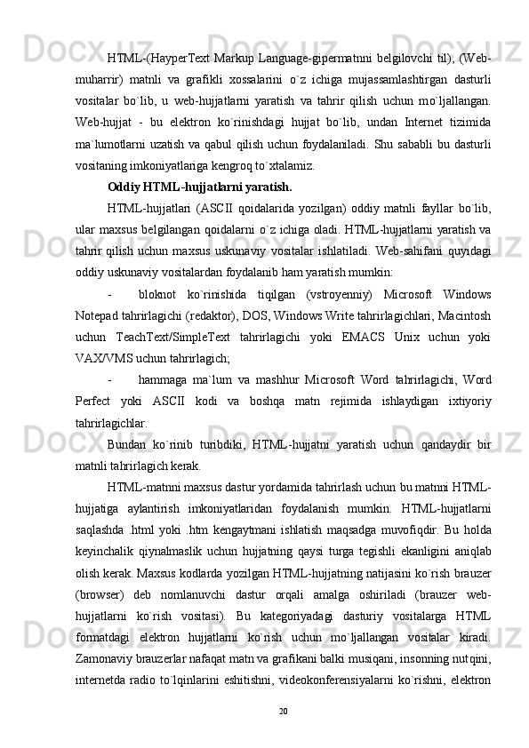 HTML-(HayperText   Markup   Language-gipermatnni   belgilovchi   til),   (Web-
muharrir)   matnli   va   grafikli   xossalarini   o` z   ichiga   mujassamlashtirgan   dastur l i
vositalar   bo`lib,   u   web-hujjatlarni   yaratish   va   tahrir   qilish   uchun   m o` ljallangan.
Web-hujjat   -   bu   elektron   ko`rinishdagi   hujjat   bo`lib,   undan   Internet   tizimida
ma`lumotlarni   u zatish  va  qabul  qilish  uchun  foydalaniladi .   Shu   sababli   bu   dastur l i
vositaning imkoniyatlariga  kengro q   to` xtalamiz.
Oddiy HTML-hujjatlarni yaratish.
HTML-hujjatlari   (ASCII   q o i d a larida   yozilgan)   oddiy   matnli   fayllar   bo`lib,
ular   maxsus   belgilangan   q o i dalarni   o` z ichiga oladi. HTML-hujjatlarni  yaratish va
tahrir   qilish   uchun   maxsus   uskunaviy   vositalar   ishlatiladi.   Web-sahifani   q uyidagi
oddiy uskunaviy vositalardan foydalanib ham yaratish mumkin:
- bloknot   ko`rinishida   tiqilgan   (vstroyenniy)   Microsoft   Windows
Notepad tahrirlagichi (redaktor), DOS, Windows Write tahrirlagichlari, Macintosh
uchun   TeachText/SimpleText   tahrirlagichi   yoki   EMACS   Unix   uchun   yoki
VAX/VMS uchun tahrirlagich;
- hammaga   ma`lum   va   mashhur   Microsoft   Word   tahrirlagichi,   Word
Perfect   yoki   ASCII   kodi   va   boshqa   matn   rejimida   ishlaydigan   ixtiyoriy
tahrirlagichlar.
Bundan   k o` rinib   turibdiki,   HTML-hujjatni   yaratish   uchun   q andaydir   bir
matnli tahrirlagich kerak.
HTML-matnni maxsus dastur yordamida tahrirlash uchun  bu matnni HTML-
hujjatiga   aylantirish   imkoniyatlaridan   foydalanish   mumkin.   HTML-hujjatlarni
sa q lashda   .html   yoki   .htm   kengaytmani   ishlatish   ma q sadga   muvofi q dir.   Bu   holda
keyinchalik   qi ynalmaslik   uchun   hujjatning   q aysi   turga   tegishli   ekanligini   aniq l ab
olish kerak. Maxsus  kodlarda yozilgan HTML-hujjatning natijasini ko`rish  brauzer
(browser)   deb   nomlanuvchi   dastur   orqali   amalga   oshiriladi   (brauzer   web-
hujjatlarni   ko`rish   vositasi).   Bu   kategoriyadagi   dasturiy   vositalarga   HTML
formatdagi   elektron   hujjatlarni   ko`rish   uchun   m o` ljallangan   vositalar   kiradi.
Zamonaviy brauzerlar nafaqat matn va grafikani balki musiqani, insonning nut q ini,
internetda  radio t o` l q inlarini   eshitishni,  videokonferensiyalarni  ko`rishni,  elektron
20 